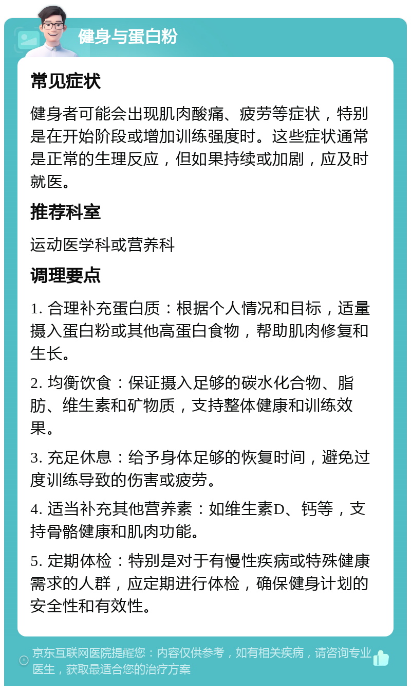 健身与蛋白粉 常见症状 健身者可能会出现肌肉酸痛、疲劳等症状，特别是在开始阶段或增加训练强度时。这些症状通常是正常的生理反应，但如果持续或加剧，应及时就医。 推荐科室 运动医学科或营养科 调理要点 1. 合理补充蛋白质：根据个人情况和目标，适量摄入蛋白粉或其他高蛋白食物，帮助肌肉修复和生长。 2. 均衡饮食：保证摄入足够的碳水化合物、脂肪、维生素和矿物质，支持整体健康和训练效果。 3. 充足休息：给予身体足够的恢复时间，避免过度训练导致的伤害或疲劳。 4. 适当补充其他营养素：如维生素D、钙等，支持骨骼健康和肌肉功能。 5. 定期体检：特别是对于有慢性疾病或特殊健康需求的人群，应定期进行体检，确保健身计划的安全性和有效性。