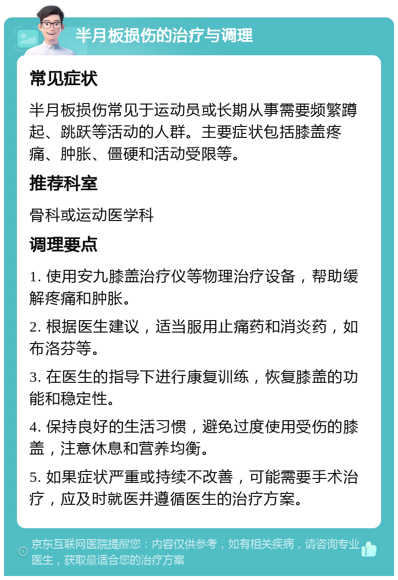 半月板损伤的治疗与调理 常见症状 半月板损伤常见于运动员或长期从事需要频繁蹲起、跳跃等活动的人群。主要症状包括膝盖疼痛、肿胀、僵硬和活动受限等。 推荐科室 骨科或运动医学科 调理要点 1. 使用安九膝盖治疗仪等物理治疗设备，帮助缓解疼痛和肿胀。 2. 根据医生建议，适当服用止痛药和消炎药，如布洛芬等。 3. 在医生的指导下进行康复训练，恢复膝盖的功能和稳定性。 4. 保持良好的生活习惯，避免过度使用受伤的膝盖，注意休息和营养均衡。 5. 如果症状严重或持续不改善，可能需要手术治疗，应及时就医并遵循医生的治疗方案。