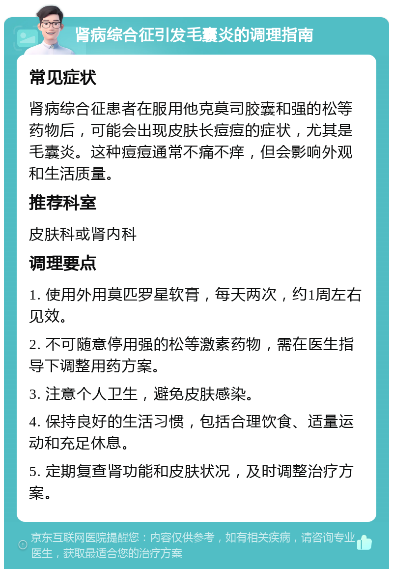 肾病综合征引发毛囊炎的调理指南 常见症状 肾病综合征患者在服用他克莫司胶囊和强的松等药物后，可能会出现皮肤长痘痘的症状，尤其是毛囊炎。这种痘痘通常不痛不痒，但会影响外观和生活质量。 推荐科室 皮肤科或肾内科 调理要点 1. 使用外用莫匹罗星软膏，每天两次，约1周左右见效。 2. 不可随意停用强的松等激素药物，需在医生指导下调整用药方案。 3. 注意个人卫生，避免皮肤感染。 4. 保持良好的生活习惯，包括合理饮食、适量运动和充足休息。 5. 定期复查肾功能和皮肤状况，及时调整治疗方案。