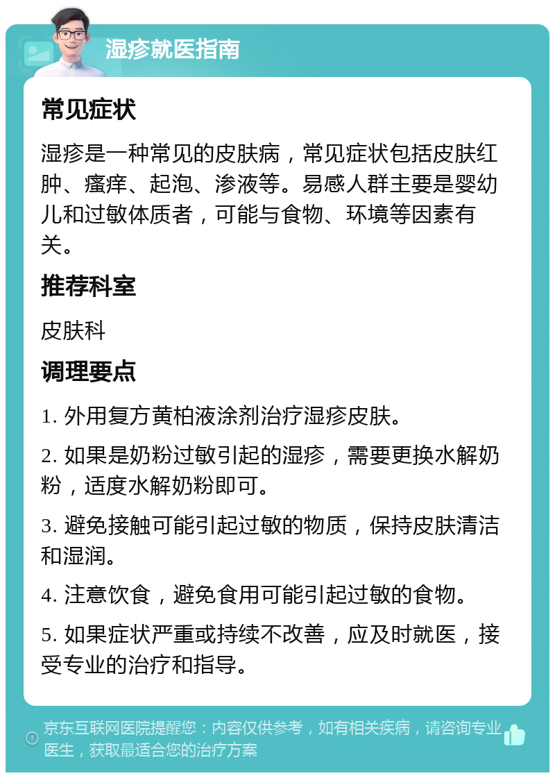 湿疹就医指南 常见症状 湿疹是一种常见的皮肤病，常见症状包括皮肤红肿、瘙痒、起泡、渗液等。易感人群主要是婴幼儿和过敏体质者，可能与食物、环境等因素有关。 推荐科室 皮肤科 调理要点 1. 外用复方黄柏液涂剂治疗湿疹皮肤。 2. 如果是奶粉过敏引起的湿疹，需要更换水解奶粉，适度水解奶粉即可。 3. 避免接触可能引起过敏的物质，保持皮肤清洁和湿润。 4. 注意饮食，避免食用可能引起过敏的食物。 5. 如果症状严重或持续不改善，应及时就医，接受专业的治疗和指导。