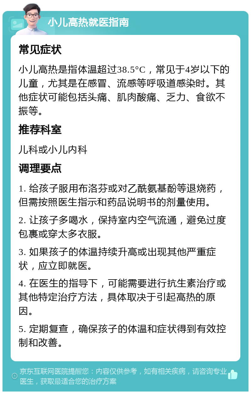 小儿高热就医指南 常见症状 小儿高热是指体温超过38.5°C，常见于4岁以下的儿童，尤其是在感冒、流感等呼吸道感染时。其他症状可能包括头痛、肌肉酸痛、乏力、食欲不振等。 推荐科室 儿科或小儿内科 调理要点 1. 给孩子服用布洛芬或对乙酰氨基酚等退烧药，但需按照医生指示和药品说明书的剂量使用。 2. 让孩子多喝水，保持室内空气流通，避免过度包裹或穿太多衣服。 3. 如果孩子的体温持续升高或出现其他严重症状，应立即就医。 4. 在医生的指导下，可能需要进行抗生素治疗或其他特定治疗方法，具体取决于引起高热的原因。 5. 定期复查，确保孩子的体温和症状得到有效控制和改善。