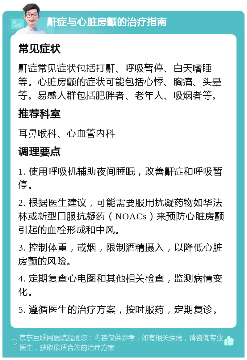 鼾症与心脏房颤的治疗指南 常见症状 鼾症常见症状包括打鼾、呼吸暂停、白天嗜睡等。心脏房颤的症状可能包括心悸、胸痛、头晕等。易感人群包括肥胖者、老年人、吸烟者等。 推荐科室 耳鼻喉科、心血管内科 调理要点 1. 使用呼吸机辅助夜间睡眠，改善鼾症和呼吸暂停。 2. 根据医生建议，可能需要服用抗凝药物如华法林或新型口服抗凝药（NOACs）来预防心脏房颤引起的血栓形成和中风。 3. 控制体重，戒烟，限制酒精摄入，以降低心脏房颤的风险。 4. 定期复查心电图和其他相关检查，监测病情变化。 5. 遵循医生的治疗方案，按时服药，定期复诊。