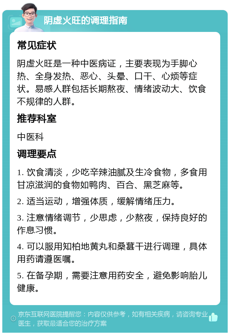 阴虚火旺的调理指南 常见症状 阴虚火旺是一种中医病证，主要表现为手脚心热、全身发热、恶心、头晕、口干、心烦等症状。易感人群包括长期熬夜、情绪波动大、饮食不规律的人群。 推荐科室 中医科 调理要点 1. 饮食清淡，少吃辛辣油腻及生冷食物，多食用甘凉滋润的食物如鸭肉、百合、黑芝麻等。 2. 适当运动，增强体质，缓解情绪压力。 3. 注意情绪调节，少思虑，少熬夜，保持良好的作息习惯。 4. 可以服用知柏地黄丸和桑葚干进行调理，具体用药请遵医嘱。 5. 在备孕期，需要注意用药安全，避免影响胎儿健康。