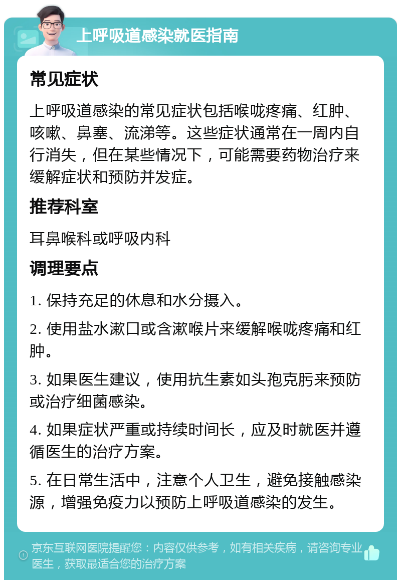 上呼吸道感染就医指南 常见症状 上呼吸道感染的常见症状包括喉咙疼痛、红肿、咳嗽、鼻塞、流涕等。这些症状通常在一周内自行消失，但在某些情况下，可能需要药物治疗来缓解症状和预防并发症。 推荐科室 耳鼻喉科或呼吸内科 调理要点 1. 保持充足的休息和水分摄入。 2. 使用盐水漱口或含漱喉片来缓解喉咙疼痛和红肿。 3. 如果医生建议，使用抗生素如头孢克肟来预防或治疗细菌感染。 4. 如果症状严重或持续时间长，应及时就医并遵循医生的治疗方案。 5. 在日常生活中，注意个人卫生，避免接触感染源，增强免疫力以预防上呼吸道感染的发生。