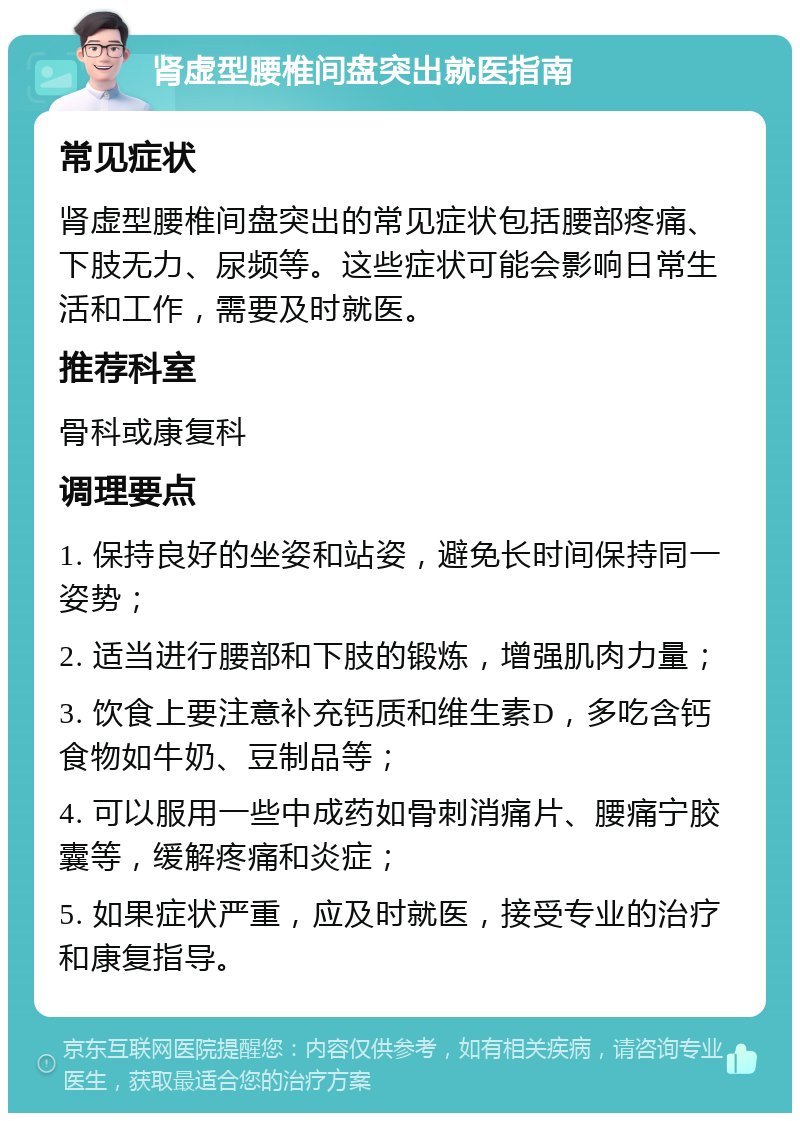 肾虚型腰椎间盘突出就医指南 常见症状 肾虚型腰椎间盘突出的常见症状包括腰部疼痛、下肢无力、尿频等。这些症状可能会影响日常生活和工作，需要及时就医。 推荐科室 骨科或康复科 调理要点 1. 保持良好的坐姿和站姿，避免长时间保持同一姿势； 2. 适当进行腰部和下肢的锻炼，增强肌肉力量； 3. 饮食上要注意补充钙质和维生素D，多吃含钙食物如牛奶、豆制品等； 4. 可以服用一些中成药如骨刺消痛片、腰痛宁胶囊等，缓解疼痛和炎症； 5. 如果症状严重，应及时就医，接受专业的治疗和康复指导。