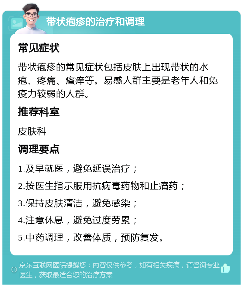 带状疱疹的治疗和调理 常见症状 带状疱疹的常见症状包括皮肤上出现带状的水疱、疼痛、瘙痒等。易感人群主要是老年人和免疫力较弱的人群。 推荐科室 皮肤科 调理要点 1.及早就医，避免延误治疗； 2.按医生指示服用抗病毒药物和止痛药； 3.保持皮肤清洁，避免感染； 4.注意休息，避免过度劳累； 5.中药调理，改善体质，预防复发。