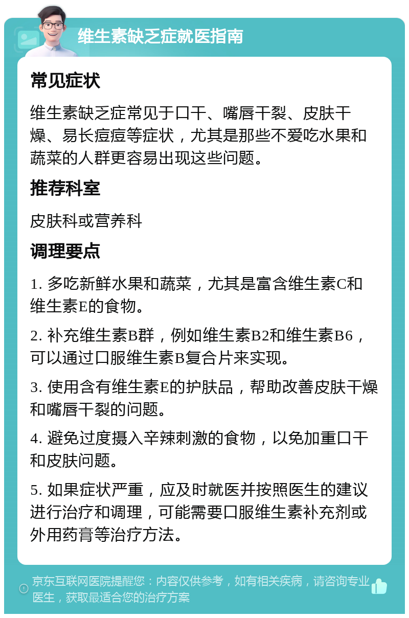 维生素缺乏症就医指南 常见症状 维生素缺乏症常见于口干、嘴唇干裂、皮肤干燥、易长痘痘等症状，尤其是那些不爱吃水果和蔬菜的人群更容易出现这些问题。 推荐科室 皮肤科或营养科 调理要点 1. 多吃新鲜水果和蔬菜，尤其是富含维生素C和维生素E的食物。 2. 补充维生素B群，例如维生素B2和维生素B6，可以通过口服维生素B复合片来实现。 3. 使用含有维生素E的护肤品，帮助改善皮肤干燥和嘴唇干裂的问题。 4. 避免过度摄入辛辣刺激的食物，以免加重口干和皮肤问题。 5. 如果症状严重，应及时就医并按照医生的建议进行治疗和调理，可能需要口服维生素补充剂或外用药膏等治疗方法。