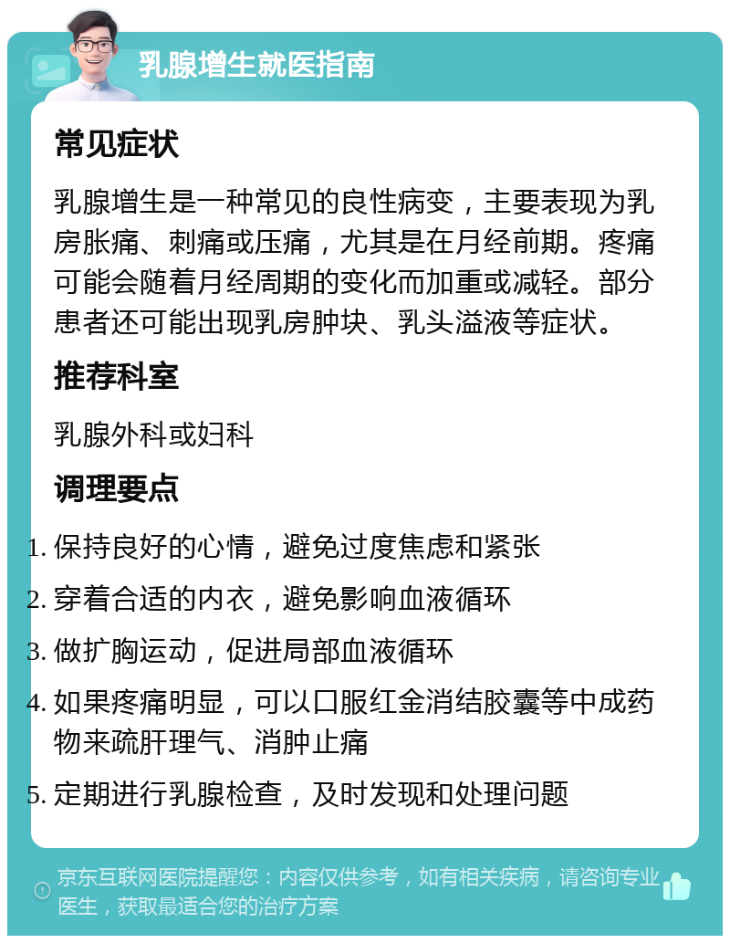 乳腺增生就医指南 常见症状 乳腺增生是一种常见的良性病变，主要表现为乳房胀痛、刺痛或压痛，尤其是在月经前期。疼痛可能会随着月经周期的变化而加重或减轻。部分患者还可能出现乳房肿块、乳头溢液等症状。 推荐科室 乳腺外科或妇科 调理要点 保持良好的心情，避免过度焦虑和紧张 穿着合适的内衣，避免影响血液循环 做扩胸运动，促进局部血液循环 如果疼痛明显，可以口服红金消结胶囊等中成药物来疏肝理气、消肿止痛 定期进行乳腺检查，及时发现和处理问题