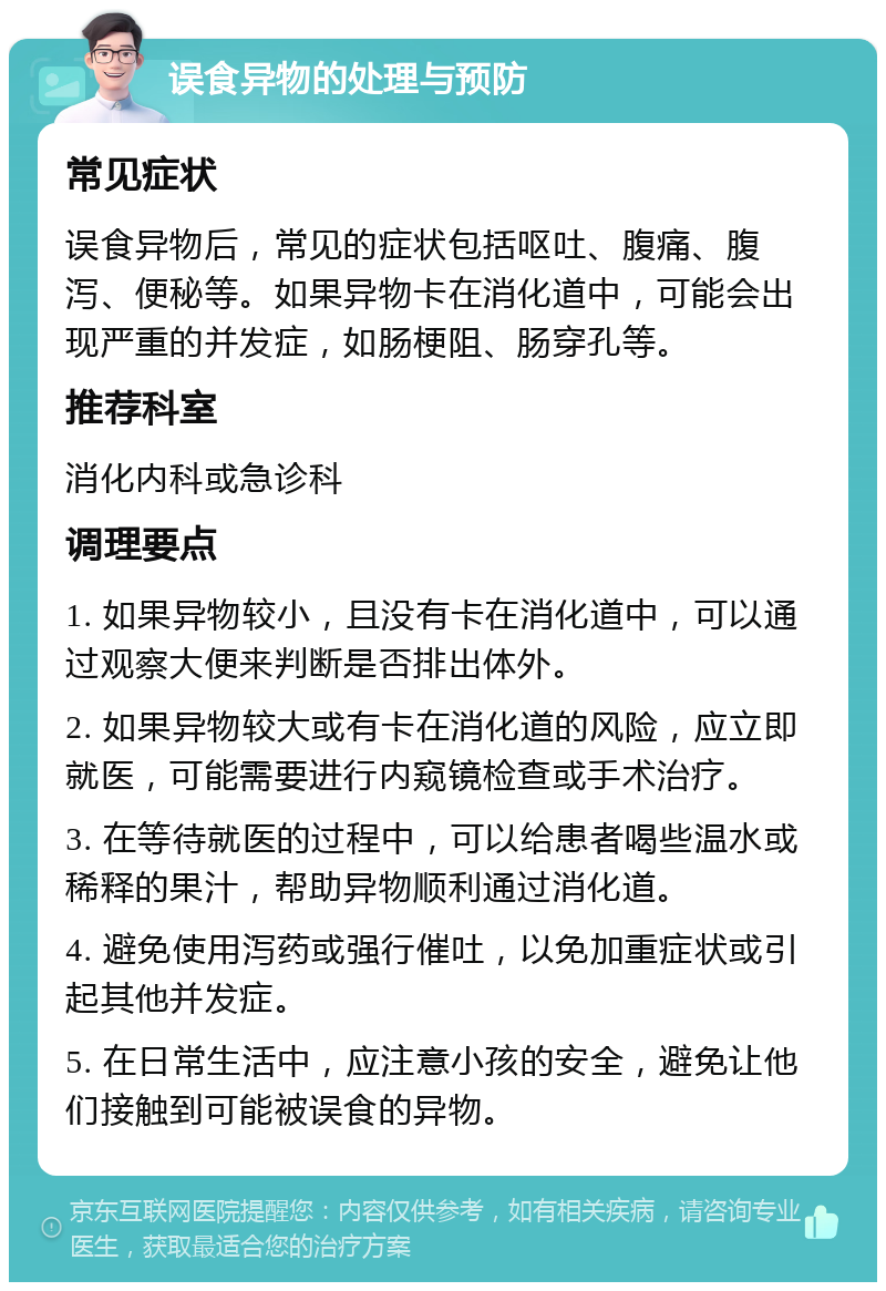 误食异物的处理与预防 常见症状 误食异物后，常见的症状包括呕吐、腹痛、腹泻、便秘等。如果异物卡在消化道中，可能会出现严重的并发症，如肠梗阻、肠穿孔等。 推荐科室 消化内科或急诊科 调理要点 1. 如果异物较小，且没有卡在消化道中，可以通过观察大便来判断是否排出体外。 2. 如果异物较大或有卡在消化道的风险，应立即就医，可能需要进行内窥镜检查或手术治疗。 3. 在等待就医的过程中，可以给患者喝些温水或稀释的果汁，帮助异物顺利通过消化道。 4. 避免使用泻药或强行催吐，以免加重症状或引起其他并发症。 5. 在日常生活中，应注意小孩的安全，避免让他们接触到可能被误食的异物。