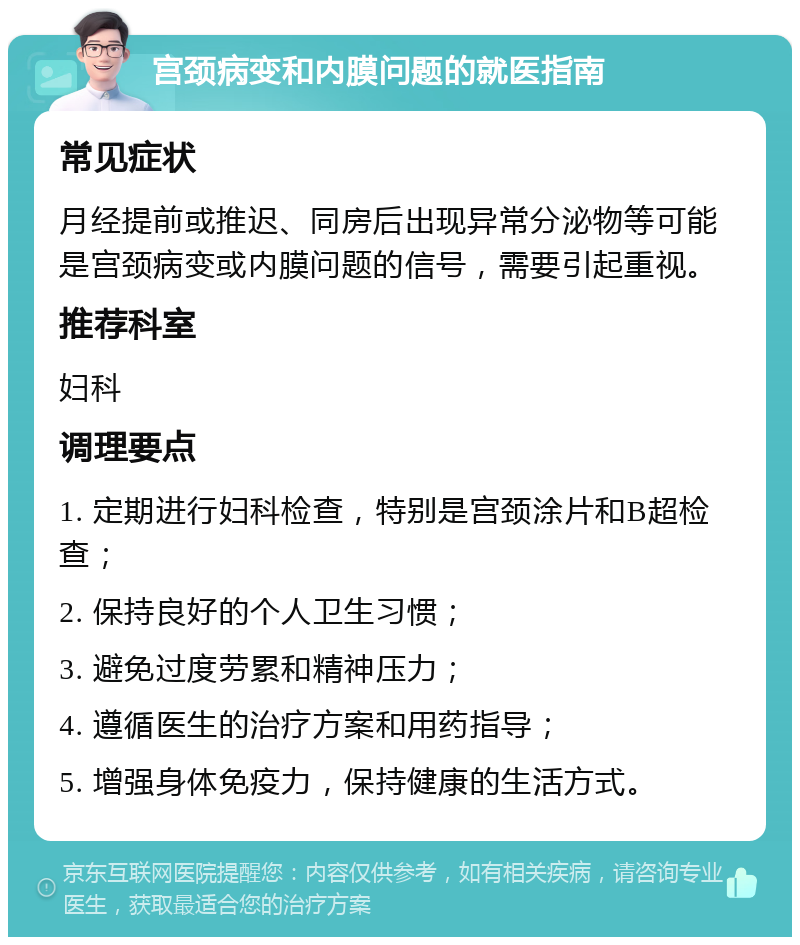 宫颈病变和内膜问题的就医指南 常见症状 月经提前或推迟、同房后出现异常分泌物等可能是宫颈病变或内膜问题的信号，需要引起重视。 推荐科室 妇科 调理要点 1. 定期进行妇科检查，特别是宫颈涂片和B超检查； 2. 保持良好的个人卫生习惯； 3. 避免过度劳累和精神压力； 4. 遵循医生的治疗方案和用药指导； 5. 增强身体免疫力，保持健康的生活方式。