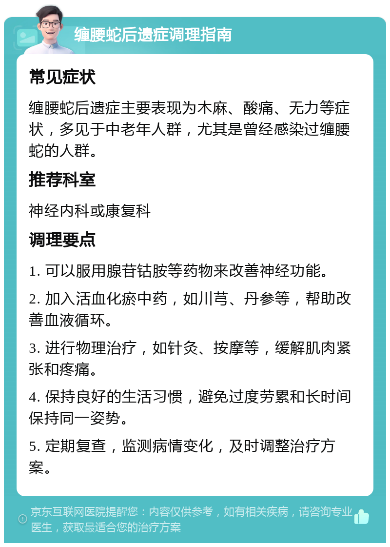 缠腰蛇后遗症调理指南 常见症状 缠腰蛇后遗症主要表现为木麻、酸痛、无力等症状，多见于中老年人群，尤其是曾经感染过缠腰蛇的人群。 推荐科室 神经内科或康复科 调理要点 1. 可以服用腺苷钴胺等药物来改善神经功能。 2. 加入活血化瘀中药，如川芎、丹参等，帮助改善血液循环。 3. 进行物理治疗，如针灸、按摩等，缓解肌肉紧张和疼痛。 4. 保持良好的生活习惯，避免过度劳累和长时间保持同一姿势。 5. 定期复查，监测病情变化，及时调整治疗方案。