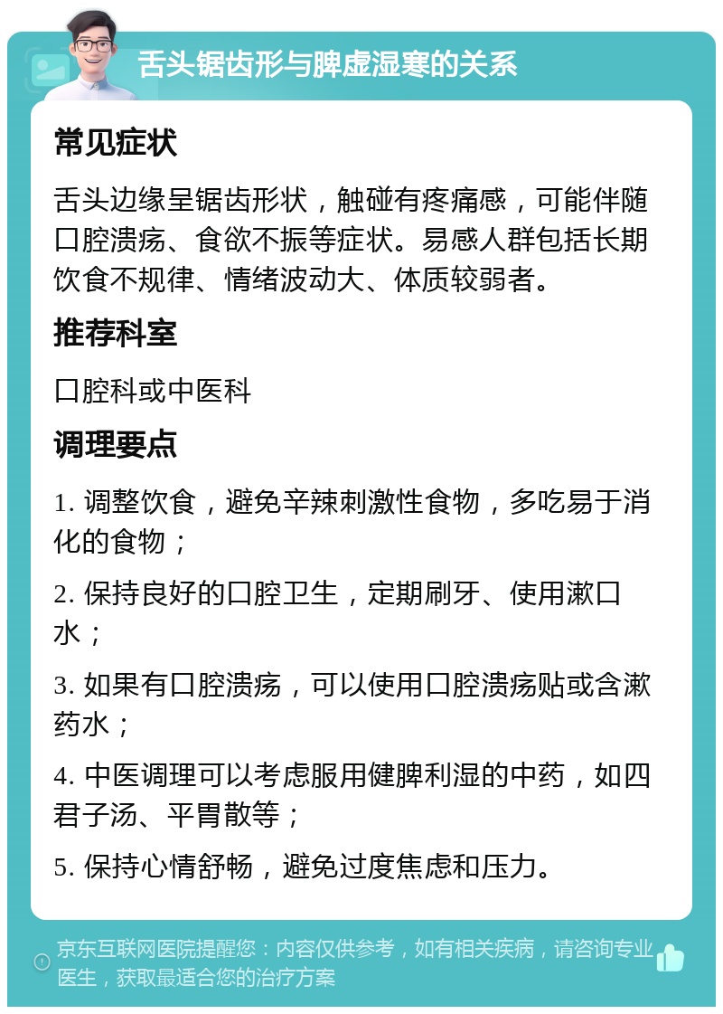 舌头锯齿形与脾虚湿寒的关系 常见症状 舌头边缘呈锯齿形状，触碰有疼痛感，可能伴随口腔溃疡、食欲不振等症状。易感人群包括长期饮食不规律、情绪波动大、体质较弱者。 推荐科室 口腔科或中医科 调理要点 1. 调整饮食，避免辛辣刺激性食物，多吃易于消化的食物； 2. 保持良好的口腔卫生，定期刷牙、使用漱口水； 3. 如果有口腔溃疡，可以使用口腔溃疡贴或含漱药水； 4. 中医调理可以考虑服用健脾利湿的中药，如四君子汤、平胃散等； 5. 保持心情舒畅，避免过度焦虑和压力。