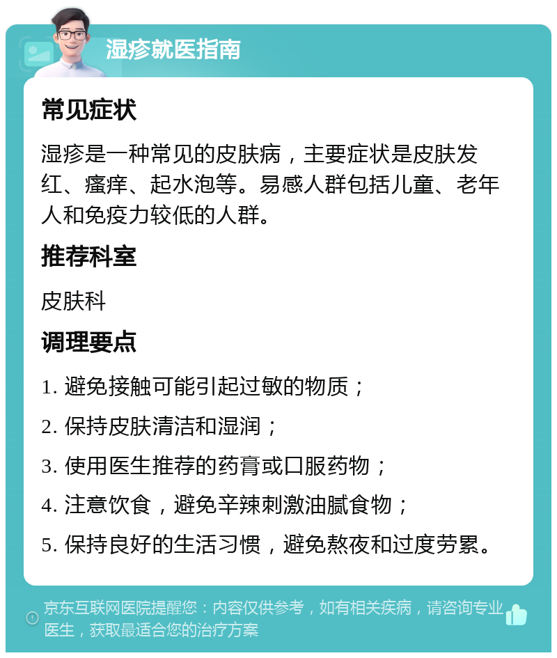 湿疹就医指南 常见症状 湿疹是一种常见的皮肤病，主要症状是皮肤发红、瘙痒、起水泡等。易感人群包括儿童、老年人和免疫力较低的人群。 推荐科室 皮肤科 调理要点 1. 避免接触可能引起过敏的物质； 2. 保持皮肤清洁和湿润； 3. 使用医生推荐的药膏或口服药物； 4. 注意饮食，避免辛辣刺激油腻食物； 5. 保持良好的生活习惯，避免熬夜和过度劳累。