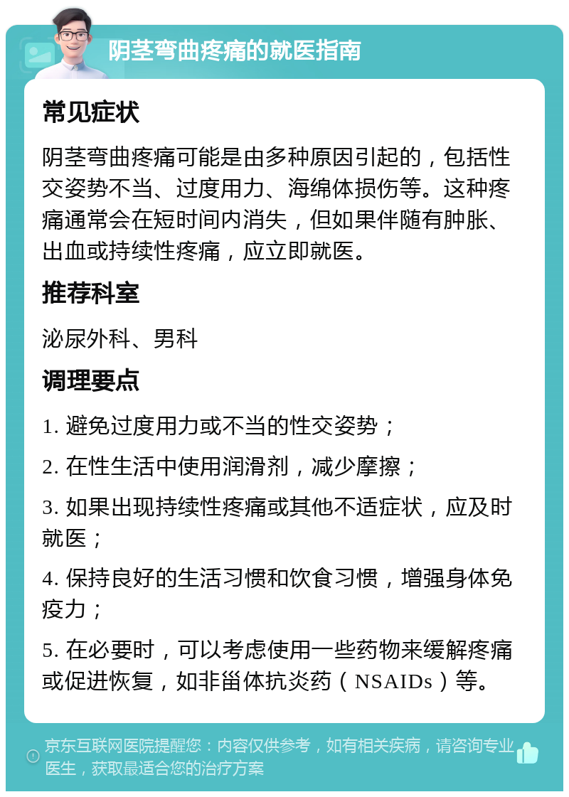 阴茎弯曲疼痛的就医指南 常见症状 阴茎弯曲疼痛可能是由多种原因引起的，包括性交姿势不当、过度用力、海绵体损伤等。这种疼痛通常会在短时间内消失，但如果伴随有肿胀、出血或持续性疼痛，应立即就医。 推荐科室 泌尿外科、男科 调理要点 1. 避免过度用力或不当的性交姿势； 2. 在性生活中使用润滑剂，减少摩擦； 3. 如果出现持续性疼痛或其他不适症状，应及时就医； 4. 保持良好的生活习惯和饮食习惯，增强身体免疫力； 5. 在必要时，可以考虑使用一些药物来缓解疼痛或促进恢复，如非甾体抗炎药（NSAIDs）等。