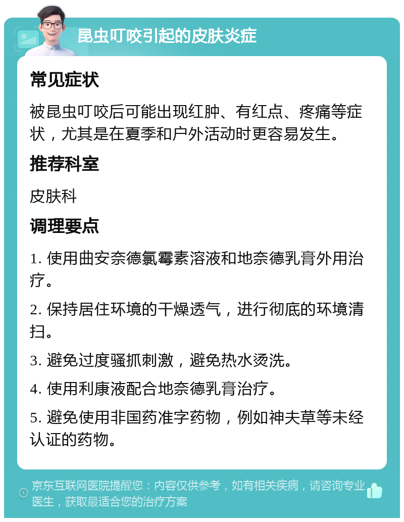 昆虫叮咬引起的皮肤炎症 常见症状 被昆虫叮咬后可能出现红肿、有红点、疼痛等症状，尤其是在夏季和户外活动时更容易发生。 推荐科室 皮肤科 调理要点 1. 使用曲安奈德氯霉素溶液和地奈德乳膏外用治疗。 2. 保持居住环境的干燥透气，进行彻底的环境清扫。 3. 避免过度骚抓刺激，避免热水烫洗。 4. 使用利康液配合地奈德乳膏治疗。 5. 避免使用非国药准字药物，例如神夫草等未经认证的药物。