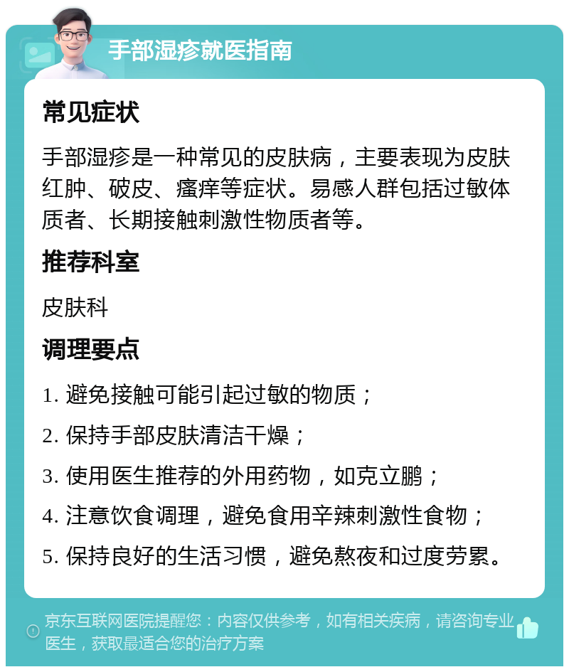 手部湿疹就医指南 常见症状 手部湿疹是一种常见的皮肤病，主要表现为皮肤红肿、破皮、瘙痒等症状。易感人群包括过敏体质者、长期接触刺激性物质者等。 推荐科室 皮肤科 调理要点 1. 避免接触可能引起过敏的物质； 2. 保持手部皮肤清洁干燥； 3. 使用医生推荐的外用药物，如克立鹏； 4. 注意饮食调理，避免食用辛辣刺激性食物； 5. 保持良好的生活习惯，避免熬夜和过度劳累。