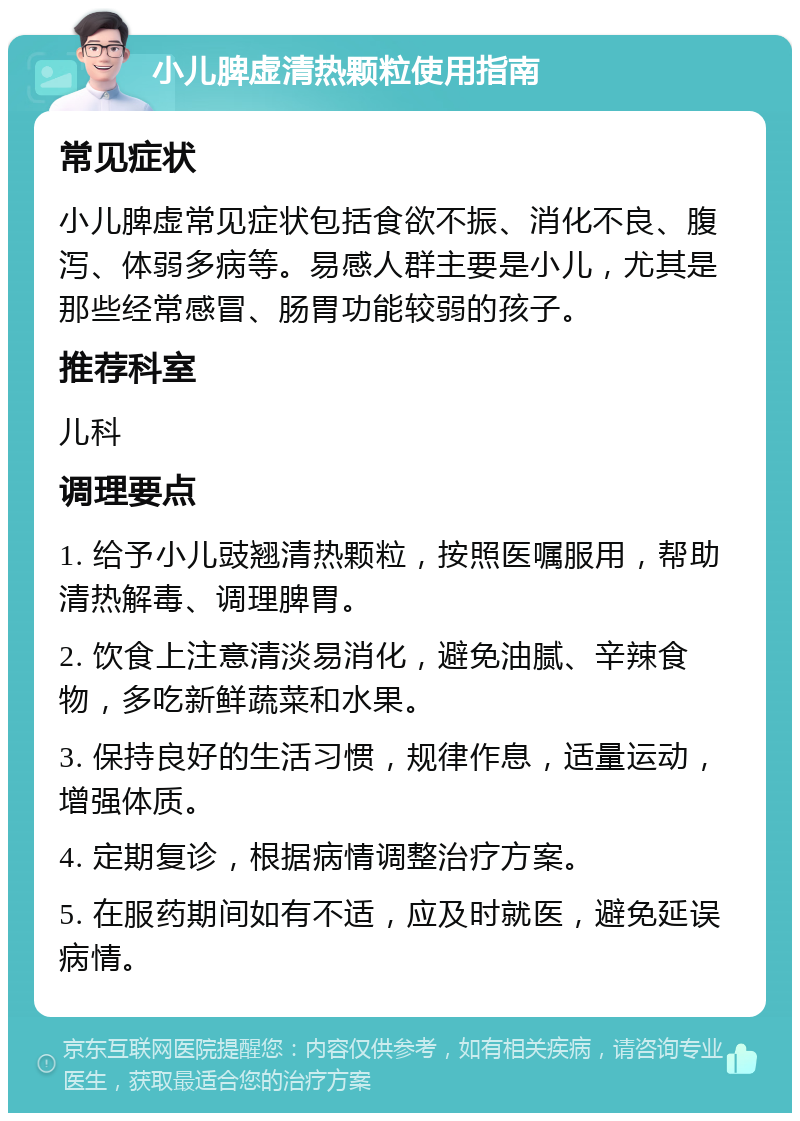 小儿脾虚清热颗粒使用指南 常见症状 小儿脾虚常见症状包括食欲不振、消化不良、腹泻、体弱多病等。易感人群主要是小儿，尤其是那些经常感冒、肠胃功能较弱的孩子。 推荐科室 儿科 调理要点 1. 给予小儿豉翘清热颗粒，按照医嘱服用，帮助清热解毒、调理脾胃。 2. 饮食上注意清淡易消化，避免油腻、辛辣食物，多吃新鲜蔬菜和水果。 3. 保持良好的生活习惯，规律作息，适量运动，增强体质。 4. 定期复诊，根据病情调整治疗方案。 5. 在服药期间如有不适，应及时就医，避免延误病情。