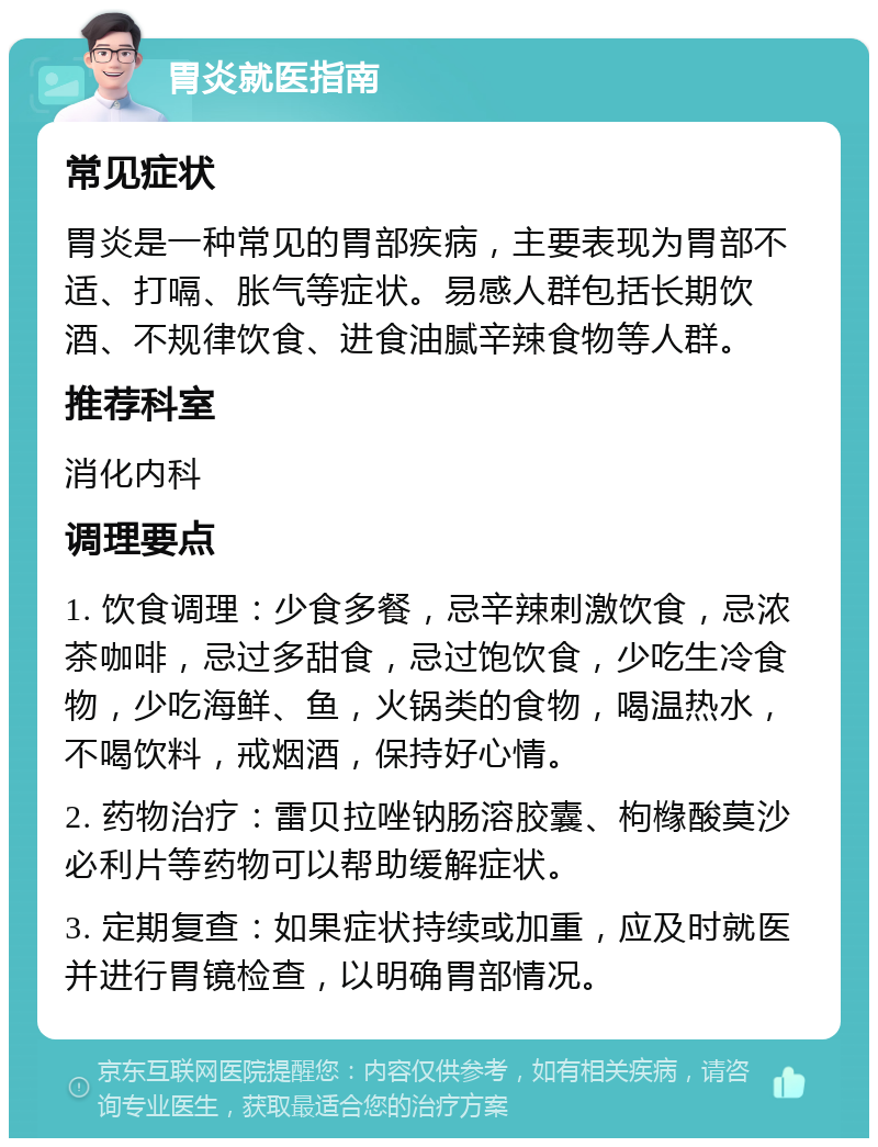 胃炎就医指南 常见症状 胃炎是一种常见的胃部疾病，主要表现为胃部不适、打嗝、胀气等症状。易感人群包括长期饮酒、不规律饮食、进食油腻辛辣食物等人群。 推荐科室 消化内科 调理要点 1. 饮食调理：少食多餐，忌辛辣刺激饮食，忌浓茶咖啡，忌过多甜食，忌过饱饮食，少吃生冷食物，少吃海鲜、鱼，火锅类的食物，喝温热水，不喝饮料，戒烟酒，保持好心情。 2. 药物治疗：雷贝拉唑钠肠溶胶囊、枸橼酸莫沙必利片等药物可以帮助缓解症状。 3. 定期复查：如果症状持续或加重，应及时就医并进行胃镜检查，以明确胃部情况。