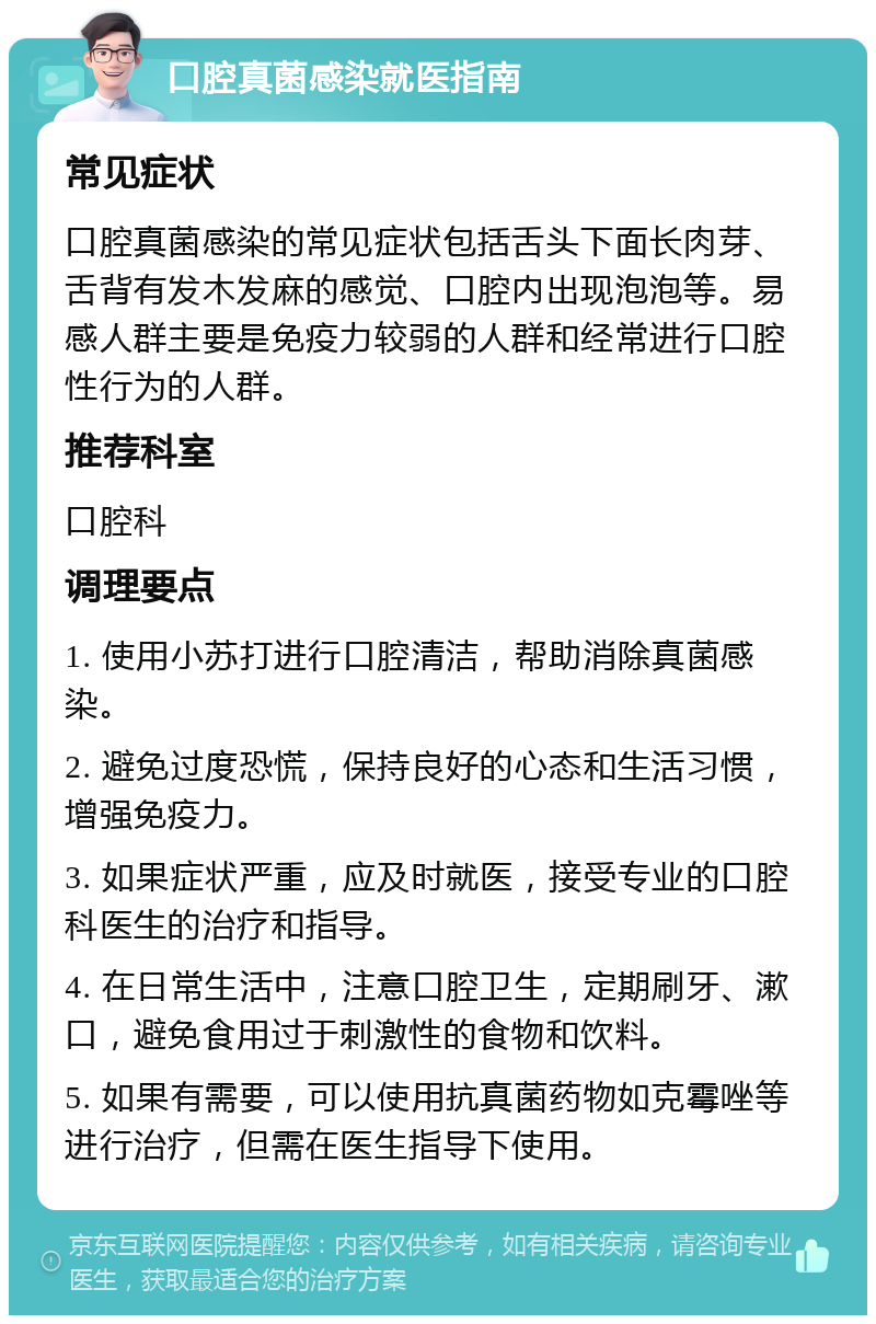 口腔真菌感染就医指南 常见症状 口腔真菌感染的常见症状包括舌头下面长肉芽、舌背有发木发麻的感觉、口腔内出现泡泡等。易感人群主要是免疫力较弱的人群和经常进行口腔性行为的人群。 推荐科室 口腔科 调理要点 1. 使用小苏打进行口腔清洁，帮助消除真菌感染。 2. 避免过度恐慌，保持良好的心态和生活习惯，增强免疫力。 3. 如果症状严重，应及时就医，接受专业的口腔科医生的治疗和指导。 4. 在日常生活中，注意口腔卫生，定期刷牙、漱口，避免食用过于刺激性的食物和饮料。 5. 如果有需要，可以使用抗真菌药物如克霉唑等进行治疗，但需在医生指导下使用。