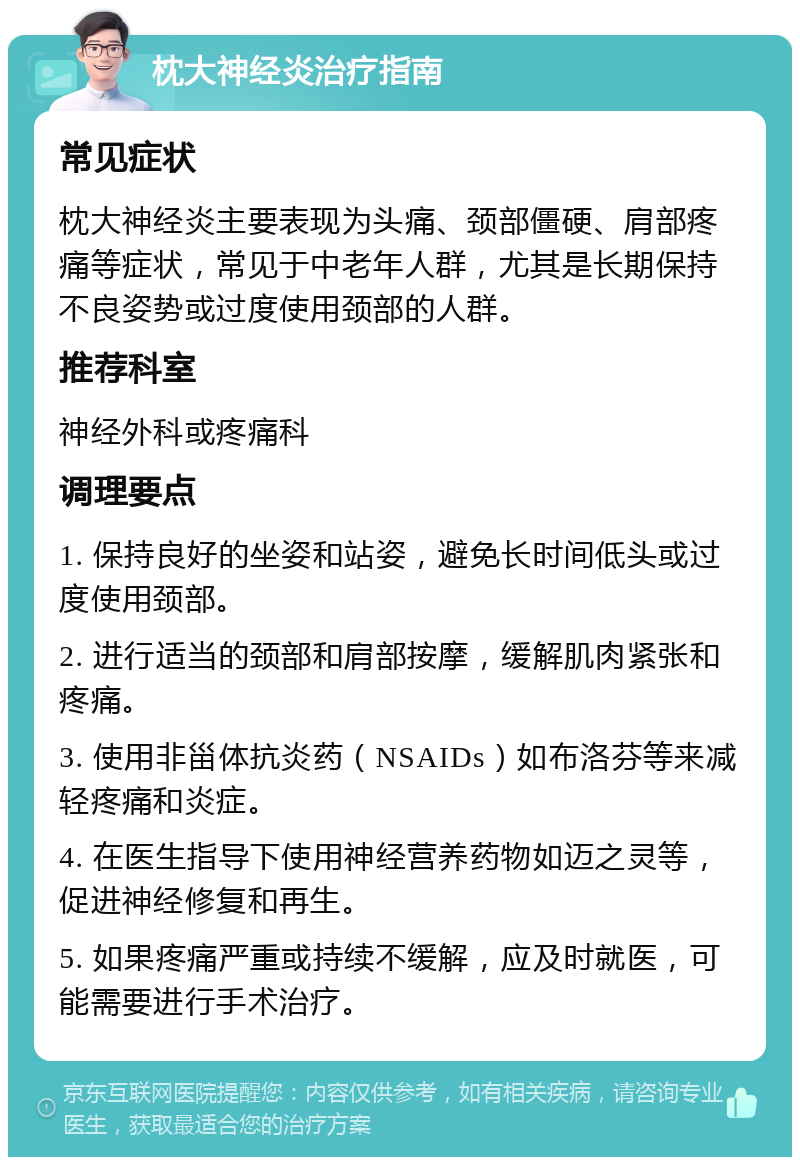 枕大神经炎治疗指南 常见症状 枕大神经炎主要表现为头痛、颈部僵硬、肩部疼痛等症状，常见于中老年人群，尤其是长期保持不良姿势或过度使用颈部的人群。 推荐科室 神经外科或疼痛科 调理要点 1. 保持良好的坐姿和站姿，避免长时间低头或过度使用颈部。 2. 进行适当的颈部和肩部按摩，缓解肌肉紧张和疼痛。 3. 使用非甾体抗炎药（NSAIDs）如布洛芬等来减轻疼痛和炎症。 4. 在医生指导下使用神经营养药物如迈之灵等，促进神经修复和再生。 5. 如果疼痛严重或持续不缓解，应及时就医，可能需要进行手术治疗。