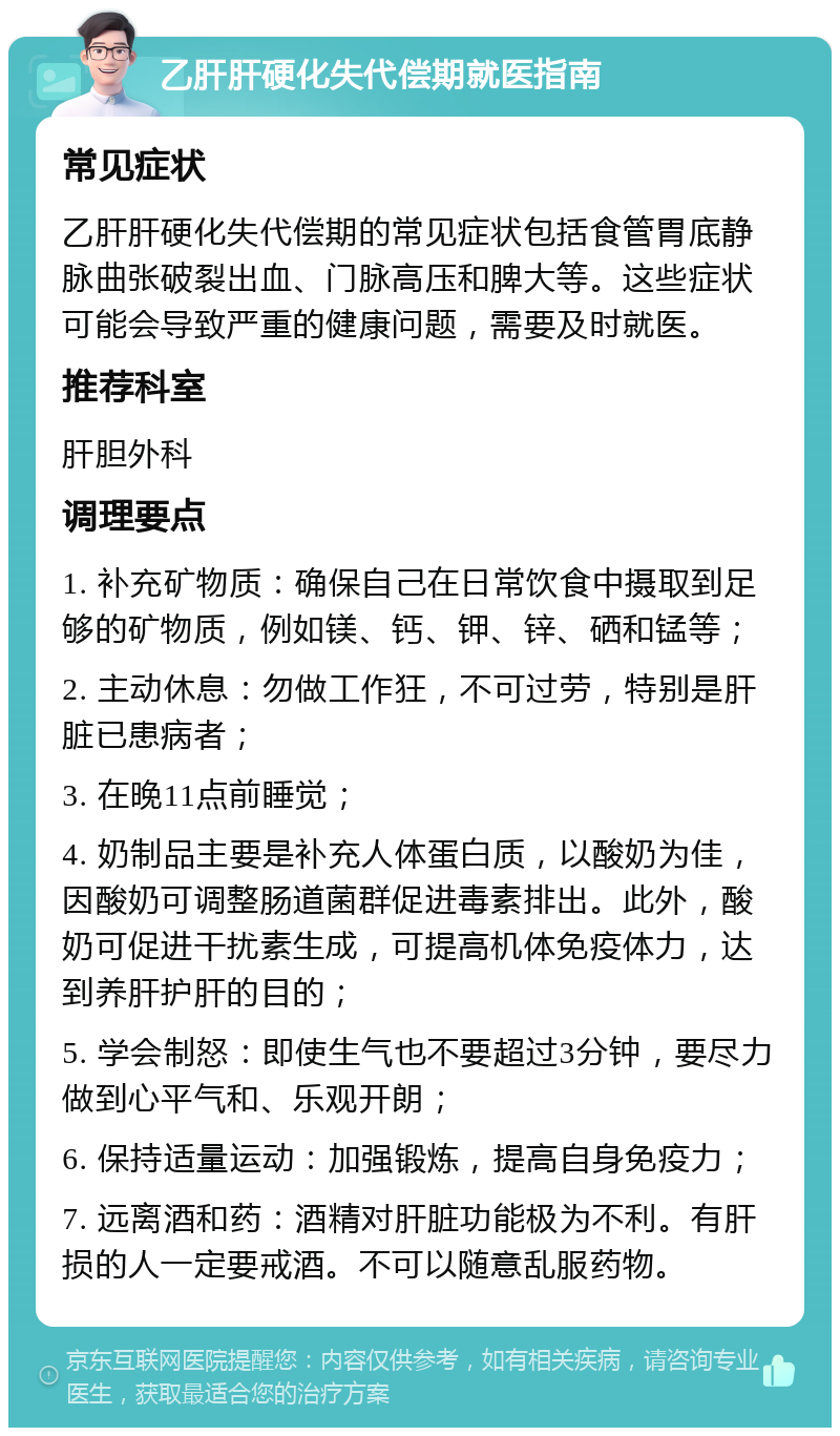 乙肝肝硬化失代偿期就医指南 常见症状 乙肝肝硬化失代偿期的常见症状包括食管胃底静脉曲张破裂出血、门脉高压和脾大等。这些症状可能会导致严重的健康问题，需要及时就医。 推荐科室 肝胆外科 调理要点 1. 补充矿物质：确保自己在日常饮食中摄取到足够的矿物质，例如镁、钙、钾、锌、硒和锰等； 2. 主动休息：勿做工作狂，不可过劳，特别是肝脏已患病者； 3. 在晚11点前睡觉； 4. 奶制品主要是补充人体蛋白质，以酸奶为佳，因酸奶可调整肠道菌群促进毒素排出。此外，酸奶可促进干扰素生成，可提高机体免疫体力，达到养肝护肝的目的； 5. 学会制怒：即使生气也不要超过3分钟，要尽力做到心平气和、乐观开朗； 6. 保持适量运动：加强锻炼，提高自身免疫力； 7. 远离酒和药：酒精对肝脏功能极为不利。有肝损的人一定要戒酒。不可以随意乱服药物。