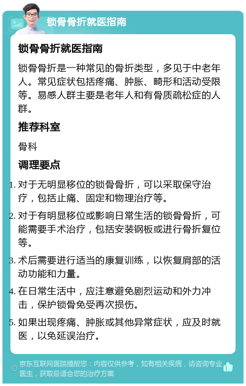 锁骨骨折就医指南 锁骨骨折就医指南 锁骨骨折是一种常见的骨折类型，多见于中老年人。常见症状包括疼痛、肿胀、畸形和活动受限等。易感人群主要是老年人和有骨质疏松症的人群。 推荐科室 骨科 调理要点 对于无明显移位的锁骨骨折，可以采取保守治疗，包括止痛、固定和物理治疗等。 对于有明显移位或影响日常生活的锁骨骨折，可能需要手术治疗，包括安装钢板或进行骨折复位等。 术后需要进行适当的康复训练，以恢复肩部的活动功能和力量。 在日常生活中，应注意避免剧烈运动和外力冲击，保护锁骨免受再次损伤。 如果出现疼痛、肿胀或其他异常症状，应及时就医，以免延误治疗。