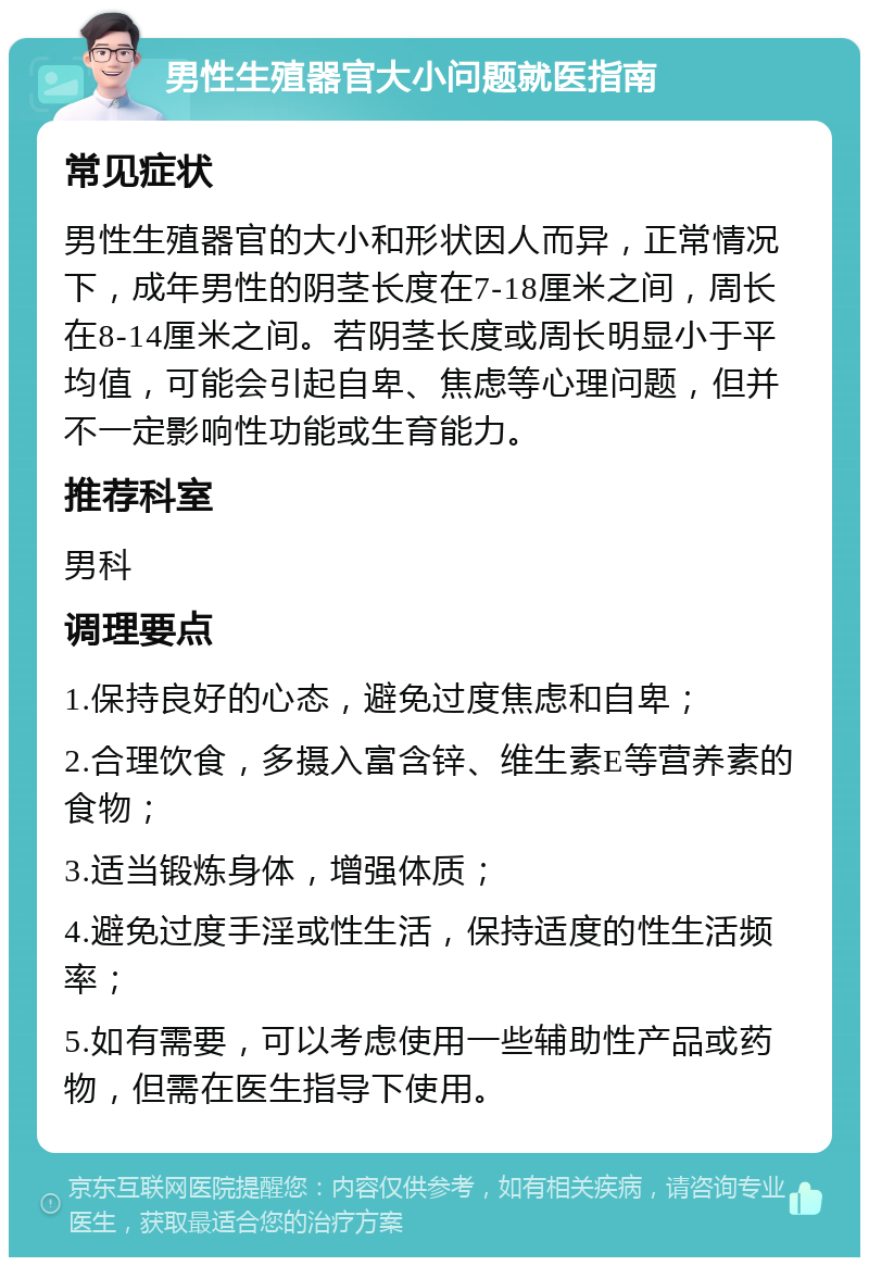 男性生殖器官大小问题就医指南 常见症状 男性生殖器官的大小和形状因人而异，正常情况下，成年男性的阴茎长度在7-18厘米之间，周长在8-14厘米之间。若阴茎长度或周长明显小于平均值，可能会引起自卑、焦虑等心理问题，但并不一定影响性功能或生育能力。 推荐科室 男科 调理要点 1.保持良好的心态，避免过度焦虑和自卑； 2.合理饮食，多摄入富含锌、维生素E等营养素的食物； 3.适当锻炼身体，增强体质； 4.避免过度手淫或性生活，保持适度的性生活频率； 5.如有需要，可以考虑使用一些辅助性产品或药物，但需在医生指导下使用。