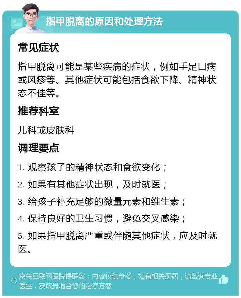 指甲脱离的原因和处理方法 常见症状 指甲脱离可能是某些疾病的症状，例如手足口病或风疹等。其他症状可能包括食欲下降、精神状态不佳等。 推荐科室 儿科或皮肤科 调理要点 1. 观察孩子的精神状态和食欲变化； 2. 如果有其他症状出现，及时就医； 3. 给孩子补充足够的微量元素和维生素； 4. 保持良好的卫生习惯，避免交叉感染； 5. 如果指甲脱离严重或伴随其他症状，应及时就医。