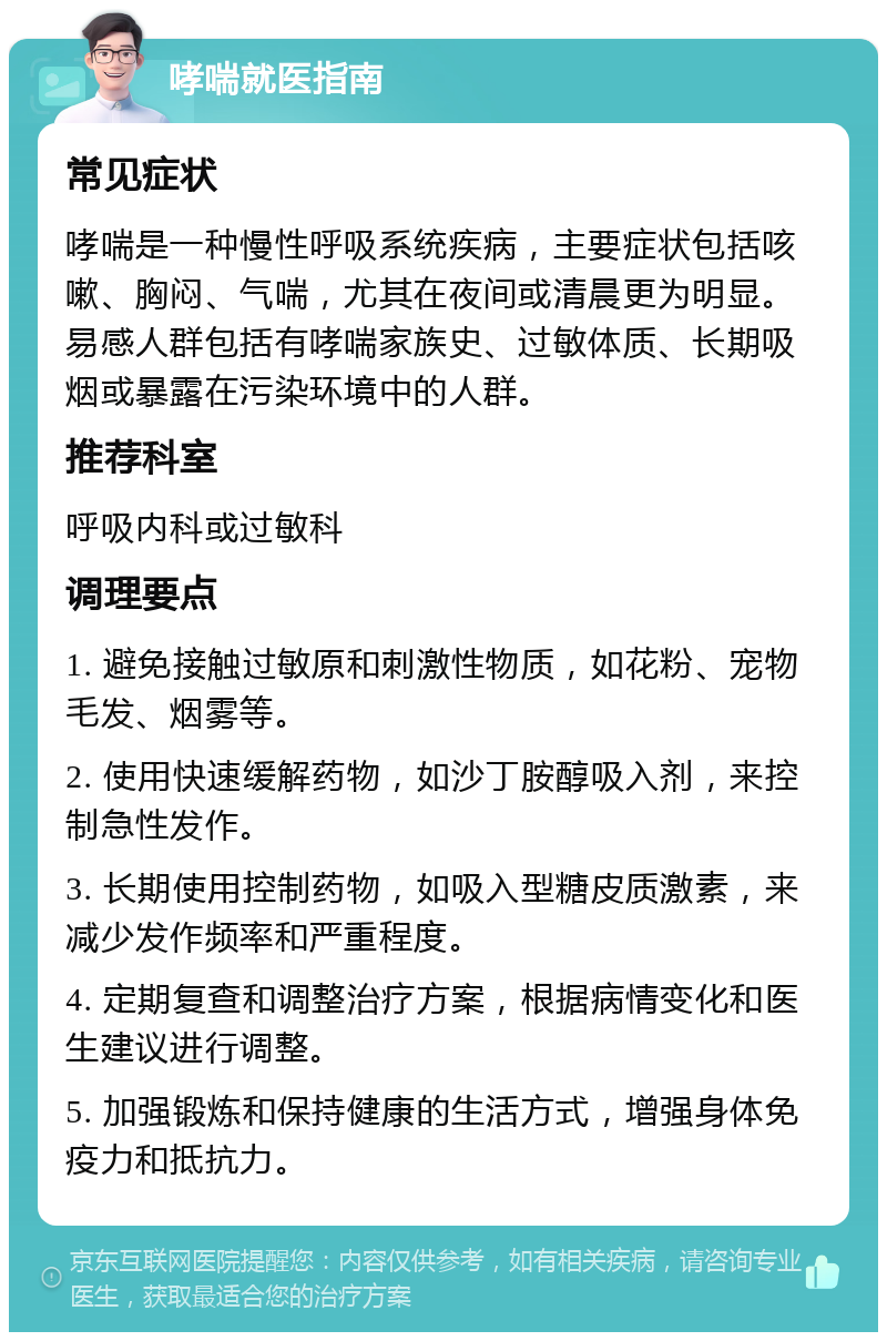 哮喘就医指南 常见症状 哮喘是一种慢性呼吸系统疾病，主要症状包括咳嗽、胸闷、气喘，尤其在夜间或清晨更为明显。易感人群包括有哮喘家族史、过敏体质、长期吸烟或暴露在污染环境中的人群。 推荐科室 呼吸内科或过敏科 调理要点 1. 避免接触过敏原和刺激性物质，如花粉、宠物毛发、烟雾等。 2. 使用快速缓解药物，如沙丁胺醇吸入剂，来控制急性发作。 3. 长期使用控制药物，如吸入型糖皮质激素，来减少发作频率和严重程度。 4. 定期复查和调整治疗方案，根据病情变化和医生建议进行调整。 5. 加强锻炼和保持健康的生活方式，增强身体免疫力和抵抗力。