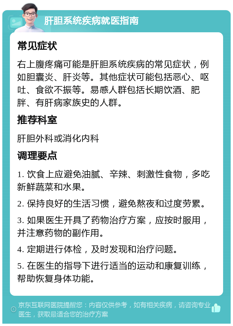 肝胆系统疾病就医指南 常见症状 右上腹疼痛可能是肝胆系统疾病的常见症状，例如胆囊炎、肝炎等。其他症状可能包括恶心、呕吐、食欲不振等。易感人群包括长期饮酒、肥胖、有肝病家族史的人群。 推荐科室 肝胆外科或消化内科 调理要点 1. 饮食上应避免油腻、辛辣、刺激性食物，多吃新鲜蔬菜和水果。 2. 保持良好的生活习惯，避免熬夜和过度劳累。 3. 如果医生开具了药物治疗方案，应按时服用，并注意药物的副作用。 4. 定期进行体检，及时发现和治疗问题。 5. 在医生的指导下进行适当的运动和康复训练，帮助恢复身体功能。