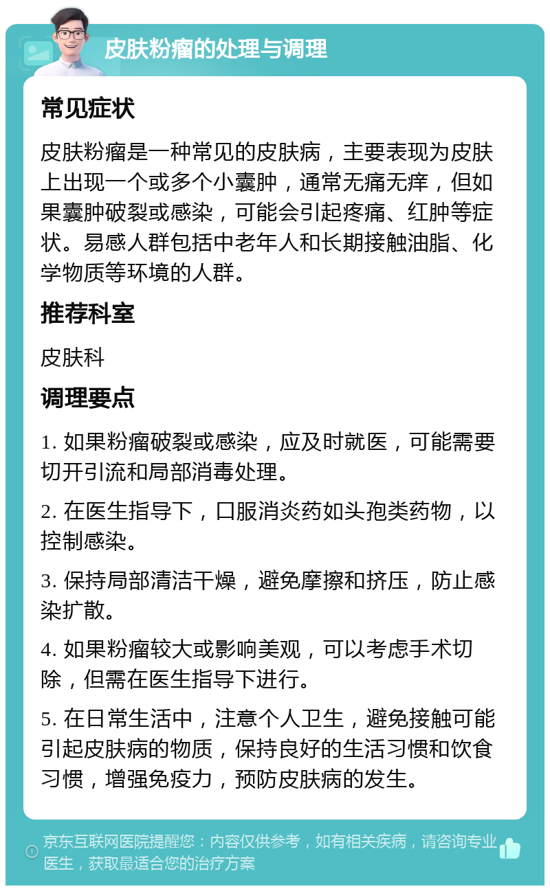 皮肤粉瘤的处理与调理 常见症状 皮肤粉瘤是一种常见的皮肤病，主要表现为皮肤上出现一个或多个小囊肿，通常无痛无痒，但如果囊肿破裂或感染，可能会引起疼痛、红肿等症状。易感人群包括中老年人和长期接触油脂、化学物质等环境的人群。 推荐科室 皮肤科 调理要点 1. 如果粉瘤破裂或感染，应及时就医，可能需要切开引流和局部消毒处理。 2. 在医生指导下，口服消炎药如头孢类药物，以控制感染。 3. 保持局部清洁干燥，避免摩擦和挤压，防止感染扩散。 4. 如果粉瘤较大或影响美观，可以考虑手术切除，但需在医生指导下进行。 5. 在日常生活中，注意个人卫生，避免接触可能引起皮肤病的物质，保持良好的生活习惯和饮食习惯，增强免疫力，预防皮肤病的发生。