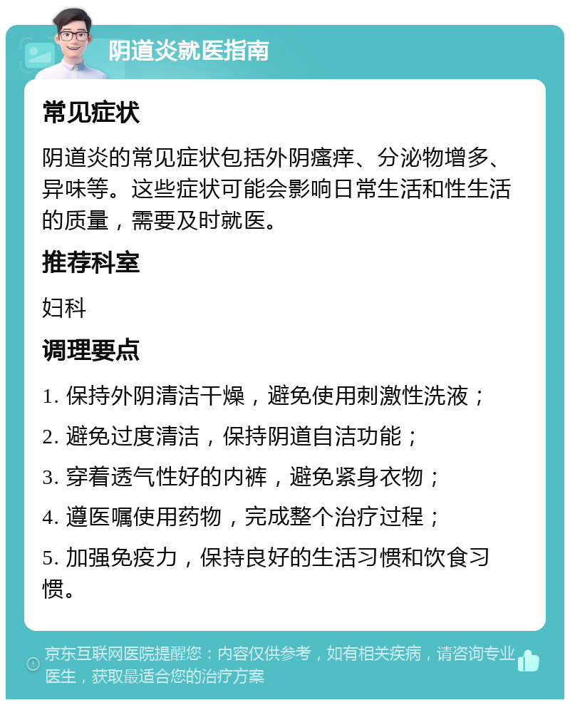 阴道炎就医指南 常见症状 阴道炎的常见症状包括外阴瘙痒、分泌物增多、异味等。这些症状可能会影响日常生活和性生活的质量，需要及时就医。 推荐科室 妇科 调理要点 1. 保持外阴清洁干燥，避免使用刺激性洗液； 2. 避免过度清洁，保持阴道自洁功能； 3. 穿着透气性好的内裤，避免紧身衣物； 4. 遵医嘱使用药物，完成整个治疗过程； 5. 加强免疫力，保持良好的生活习惯和饮食习惯。