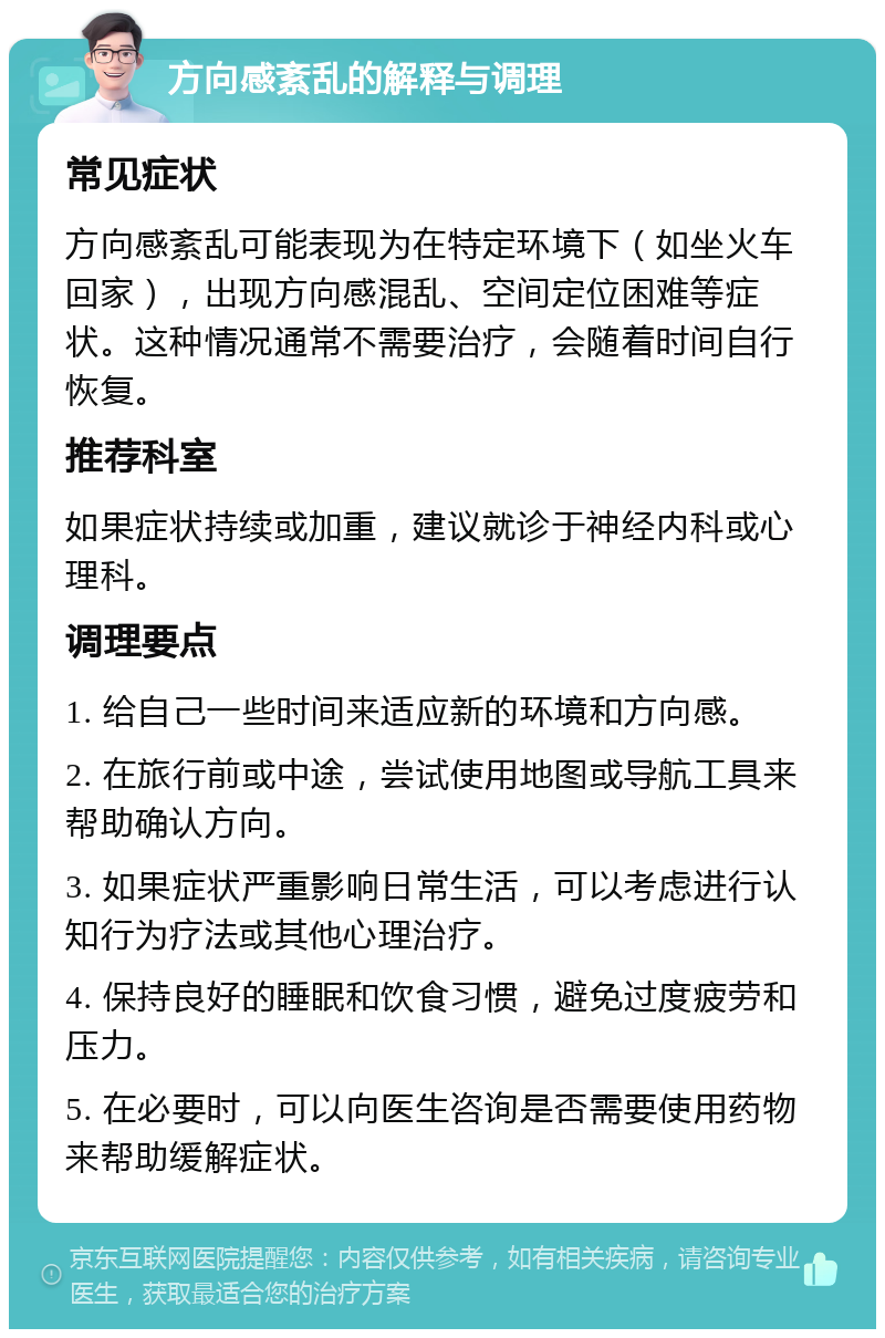 方向感紊乱的解释与调理 常见症状 方向感紊乱可能表现为在特定环境下（如坐火车回家），出现方向感混乱、空间定位困难等症状。这种情况通常不需要治疗，会随着时间自行恢复。 推荐科室 如果症状持续或加重，建议就诊于神经内科或心理科。 调理要点 1. 给自己一些时间来适应新的环境和方向感。 2. 在旅行前或中途，尝试使用地图或导航工具来帮助确认方向。 3. 如果症状严重影响日常生活，可以考虑进行认知行为疗法或其他心理治疗。 4. 保持良好的睡眠和饮食习惯，避免过度疲劳和压力。 5. 在必要时，可以向医生咨询是否需要使用药物来帮助缓解症状。