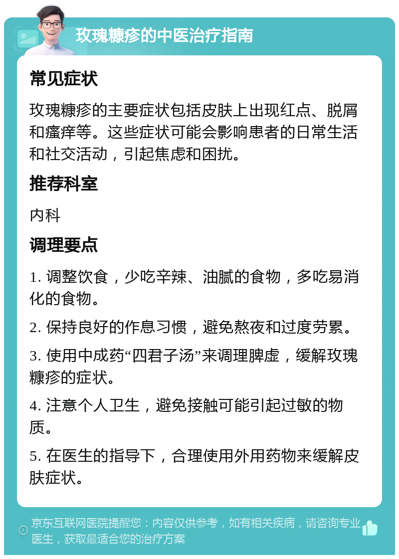 玫瑰糠疹的中医治疗指南 常见症状 玫瑰糠疹的主要症状包括皮肤上出现红点、脱屑和瘙痒等。这些症状可能会影响患者的日常生活和社交活动，引起焦虑和困扰。 推荐科室 内科 调理要点 1. 调整饮食，少吃辛辣、油腻的食物，多吃易消化的食物。 2. 保持良好的作息习惯，避免熬夜和过度劳累。 3. 使用中成药“四君子汤”来调理脾虚，缓解玫瑰糠疹的症状。 4. 注意个人卫生，避免接触可能引起过敏的物质。 5. 在医生的指导下，合理使用外用药物来缓解皮肤症状。