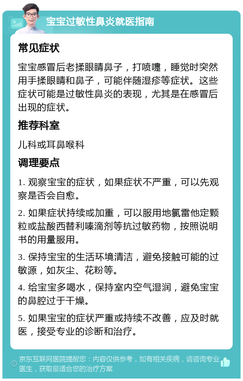 宝宝过敏性鼻炎就医指南 常见症状 宝宝感冒后老揉眼睛鼻子，打喷嚏，睡觉时突然用手揉眼睛和鼻子，可能伴随湿疹等症状。这些症状可能是过敏性鼻炎的表现，尤其是在感冒后出现的症状。 推荐科室 儿科或耳鼻喉科 调理要点 1. 观察宝宝的症状，如果症状不严重，可以先观察是否会自愈。 2. 如果症状持续或加重，可以服用地氯雷他定颗粒或盐酸西替利嗪滴剂等抗过敏药物，按照说明书的用量服用。 3. 保持宝宝的生活环境清洁，避免接触可能的过敏源，如灰尘、花粉等。 4. 给宝宝多喝水，保持室内空气湿润，避免宝宝的鼻腔过于干燥。 5. 如果宝宝的症状严重或持续不改善，应及时就医，接受专业的诊断和治疗。