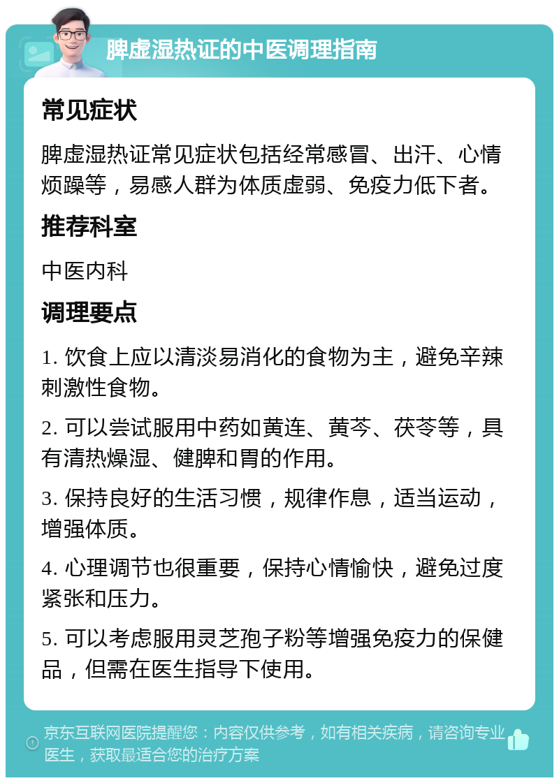 脾虚湿热证的中医调理指南 常见症状 脾虚湿热证常见症状包括经常感冒、出汗、心情烦躁等，易感人群为体质虚弱、免疫力低下者。 推荐科室 中医内科 调理要点 1. 饮食上应以清淡易消化的食物为主，避免辛辣刺激性食物。 2. 可以尝试服用中药如黄连、黄芩、茯苓等，具有清热燥湿、健脾和胃的作用。 3. 保持良好的生活习惯，规律作息，适当运动，增强体质。 4. 心理调节也很重要，保持心情愉快，避免过度紧张和压力。 5. 可以考虑服用灵芝孢子粉等增强免疫力的保健品，但需在医生指导下使用。