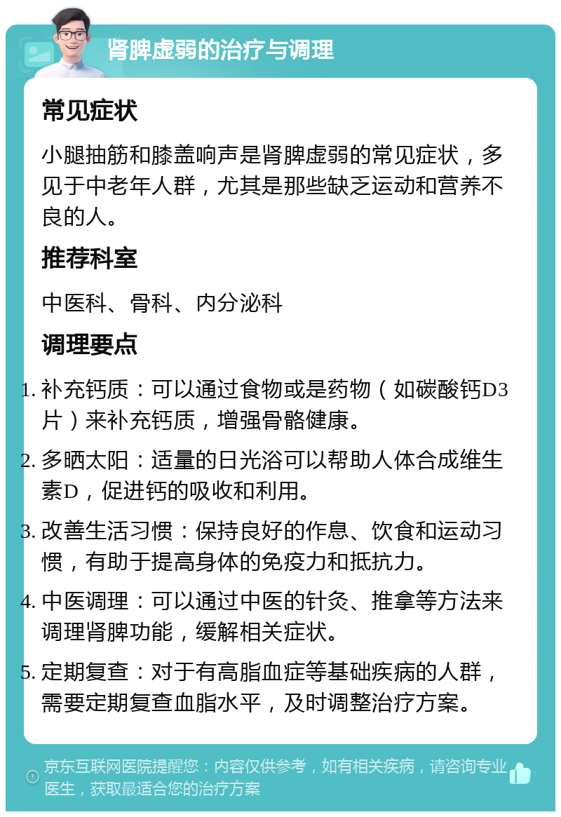 肾脾虚弱的治疗与调理 常见症状 小腿抽筋和膝盖响声是肾脾虚弱的常见症状，多见于中老年人群，尤其是那些缺乏运动和营养不良的人。 推荐科室 中医科、骨科、内分泌科 调理要点 补充钙质：可以通过食物或是药物（如碳酸钙D3片）来补充钙质，增强骨骼健康。 多晒太阳：适量的日光浴可以帮助人体合成维生素D，促进钙的吸收和利用。 改善生活习惯：保持良好的作息、饮食和运动习惯，有助于提高身体的免疫力和抵抗力。 中医调理：可以通过中医的针灸、推拿等方法来调理肾脾功能，缓解相关症状。 定期复查：对于有高脂血症等基础疾病的人群，需要定期复查血脂水平，及时调整治疗方案。