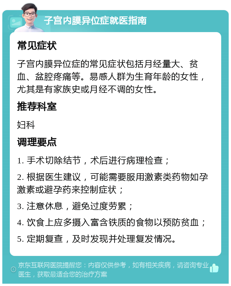 子宫内膜异位症就医指南 常见症状 子宫内膜异位症的常见症状包括月经量大、贫血、盆腔疼痛等。易感人群为生育年龄的女性，尤其是有家族史或月经不调的女性。 推荐科室 妇科 调理要点 1. 手术切除结节，术后进行病理检查； 2. 根据医生建议，可能需要服用激素类药物如孕激素或避孕药来控制症状； 3. 注意休息，避免过度劳累； 4. 饮食上应多摄入富含铁质的食物以预防贫血； 5. 定期复查，及时发现并处理复发情况。