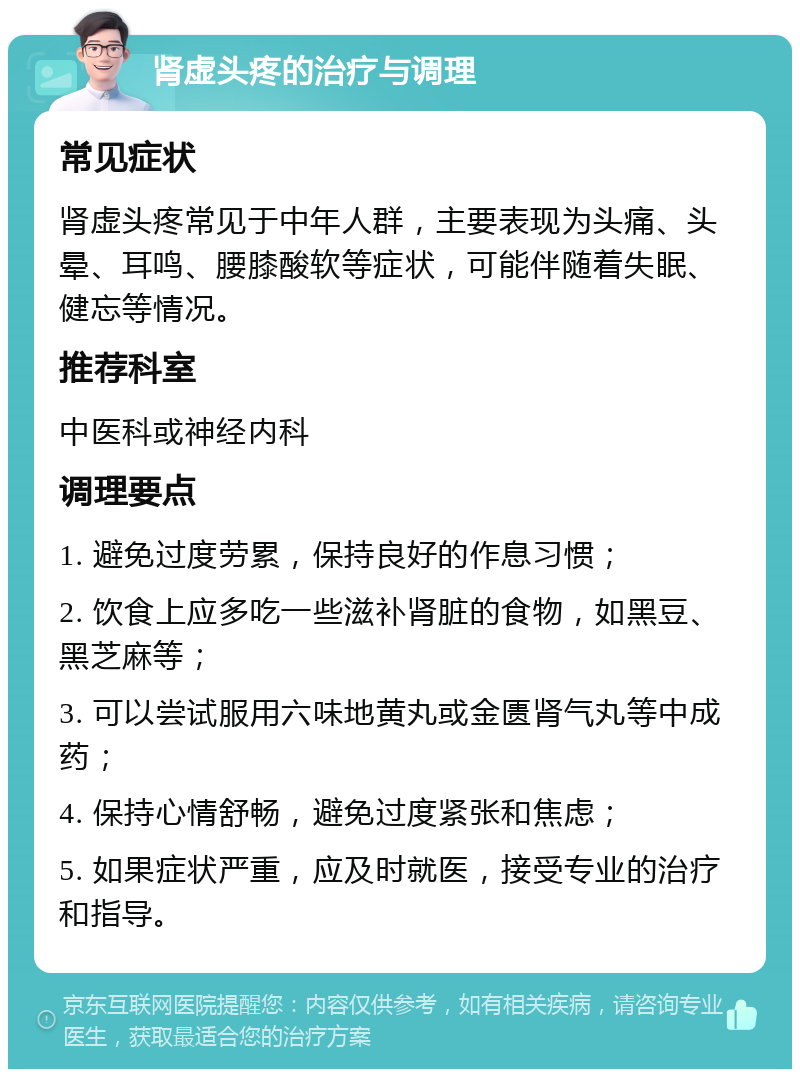 肾虚头疼的治疗与调理 常见症状 肾虚头疼常见于中年人群，主要表现为头痛、头晕、耳鸣、腰膝酸软等症状，可能伴随着失眠、健忘等情况。 推荐科室 中医科或神经内科 调理要点 1. 避免过度劳累，保持良好的作息习惯； 2. 饮食上应多吃一些滋补肾脏的食物，如黑豆、黑芝麻等； 3. 可以尝试服用六味地黄丸或金匮肾气丸等中成药； 4. 保持心情舒畅，避免过度紧张和焦虑； 5. 如果症状严重，应及时就医，接受专业的治疗和指导。