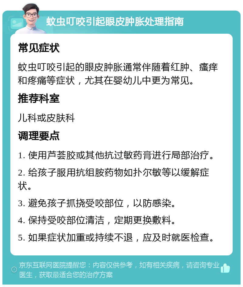 蚊虫叮咬引起眼皮肿胀处理指南 常见症状 蚊虫叮咬引起的眼皮肿胀通常伴随着红肿、瘙痒和疼痛等症状，尤其在婴幼儿中更为常见。 推荐科室 儿科或皮肤科 调理要点 1. 使用芦荟胶或其他抗过敏药膏进行局部治疗。 2. 给孩子服用抗组胺药物如扑尔敏等以缓解症状。 3. 避免孩子抓挠受咬部位，以防感染。 4. 保持受咬部位清洁，定期更换敷料。 5. 如果症状加重或持续不退，应及时就医检查。