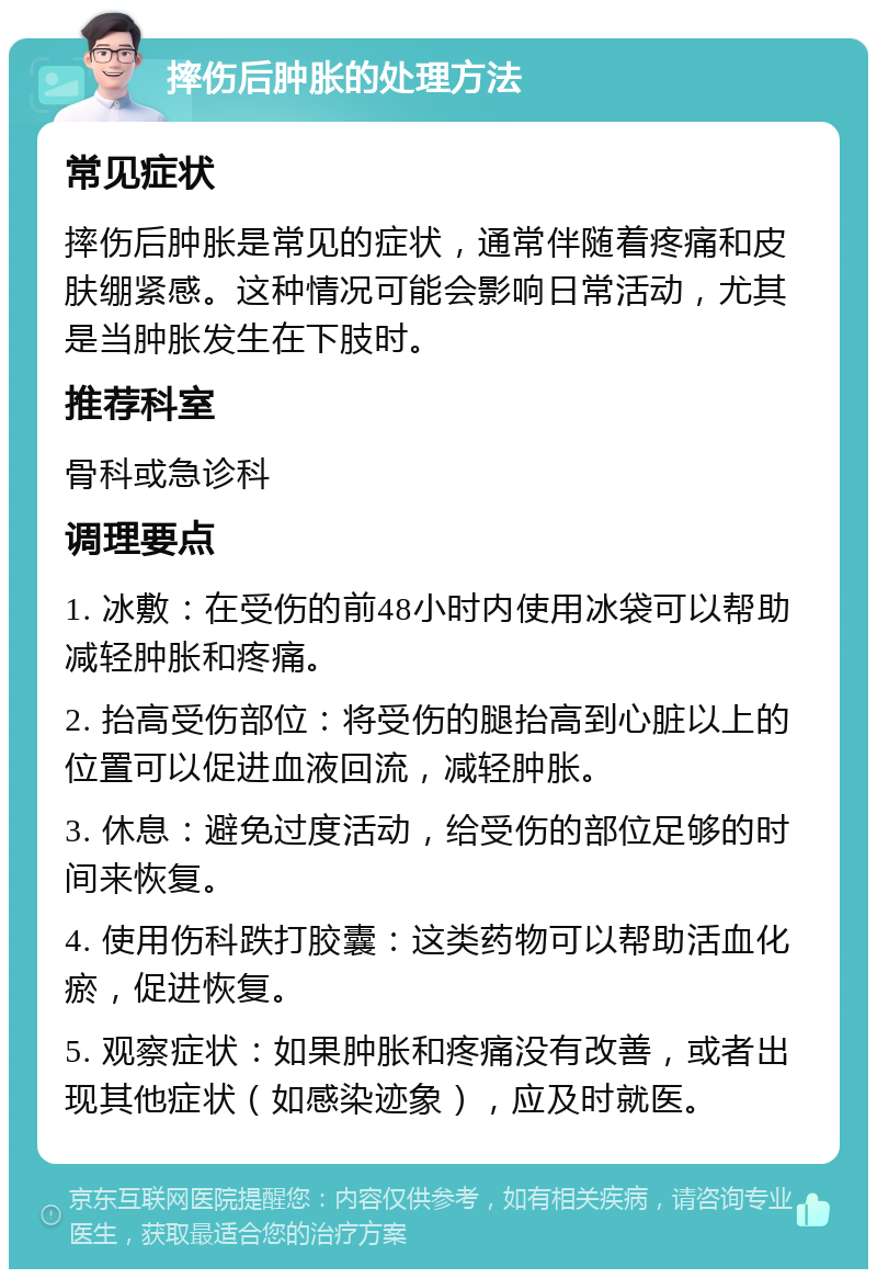 摔伤后肿胀的处理方法 常见症状 摔伤后肿胀是常见的症状，通常伴随着疼痛和皮肤绷紧感。这种情况可能会影响日常活动，尤其是当肿胀发生在下肢时。 推荐科室 骨科或急诊科 调理要点 1. 冰敷：在受伤的前48小时内使用冰袋可以帮助减轻肿胀和疼痛。 2. 抬高受伤部位：将受伤的腿抬高到心脏以上的位置可以促进血液回流，减轻肿胀。 3. 休息：避免过度活动，给受伤的部位足够的时间来恢复。 4. 使用伤科跌打胶囊：这类药物可以帮助活血化瘀，促进恢复。 5. 观察症状：如果肿胀和疼痛没有改善，或者出现其他症状（如感染迹象），应及时就医。