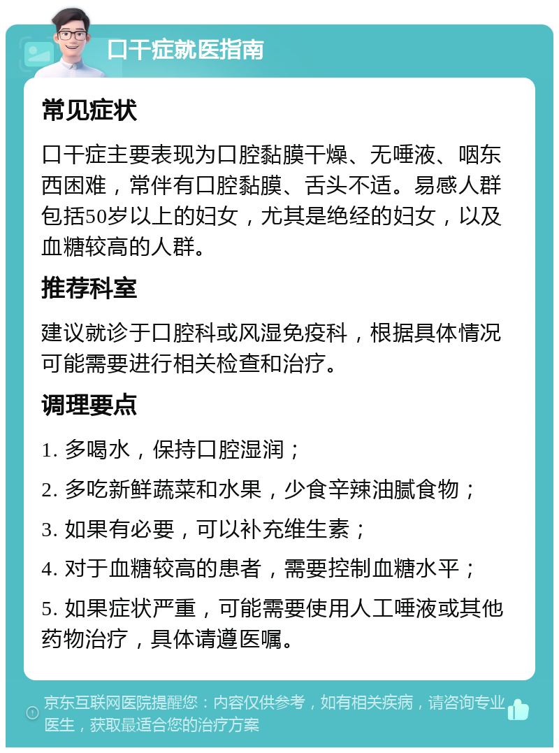 口干症就医指南 常见症状 口干症主要表现为口腔黏膜干燥、无唾液、咽东西困难，常伴有口腔黏膜、舌头不适。易感人群包括50岁以上的妇女，尤其是绝经的妇女，以及血糖较高的人群。 推荐科室 建议就诊于口腔科或风湿免疫科，根据具体情况可能需要进行相关检查和治疗。 调理要点 1. 多喝水，保持口腔湿润； 2. 多吃新鲜蔬菜和水果，少食辛辣油腻食物； 3. 如果有必要，可以补充维生素； 4. 对于血糖较高的患者，需要控制血糖水平； 5. 如果症状严重，可能需要使用人工唾液或其他药物治疗，具体请遵医嘱。