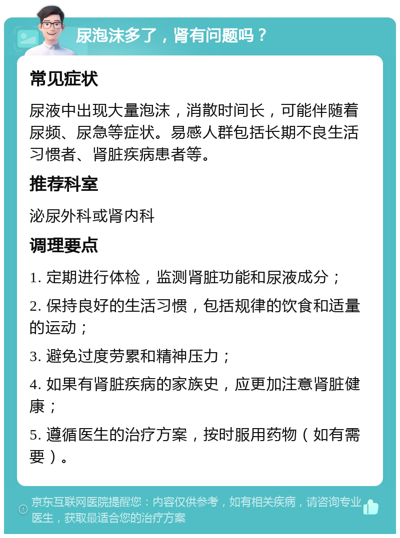 尿泡沫多了，肾有问题吗？ 常见症状 尿液中出现大量泡沫，消散时间长，可能伴随着尿频、尿急等症状。易感人群包括长期不良生活习惯者、肾脏疾病患者等。 推荐科室 泌尿外科或肾内科 调理要点 1. 定期进行体检，监测肾脏功能和尿液成分； 2. 保持良好的生活习惯，包括规律的饮食和适量的运动； 3. 避免过度劳累和精神压力； 4. 如果有肾脏疾病的家族史，应更加注意肾脏健康； 5. 遵循医生的治疗方案，按时服用药物（如有需要）。