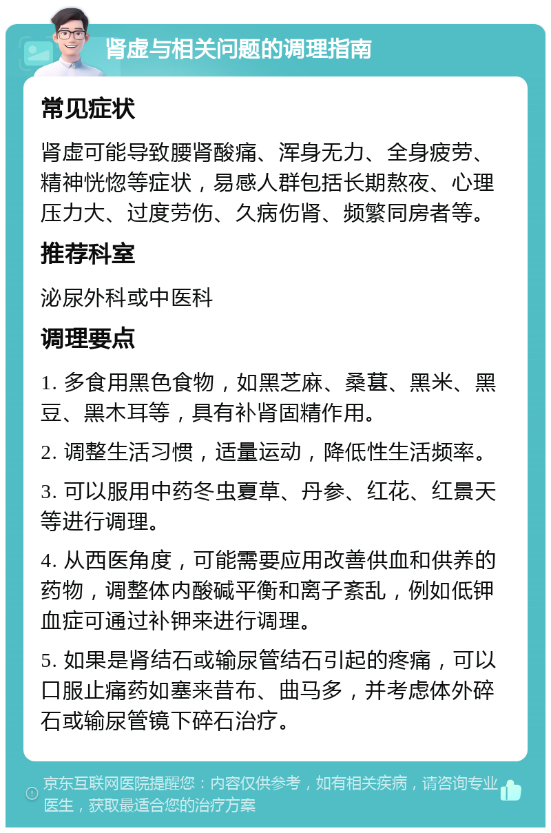 肾虚与相关问题的调理指南 常见症状 肾虚可能导致腰肾酸痛、浑身无力、全身疲劳、精神恍惚等症状，易感人群包括长期熬夜、心理压力大、过度劳伤、久病伤肾、频繁同房者等。 推荐科室 泌尿外科或中医科 调理要点 1. 多食用黑色食物，如黑芝麻、桑葚、黑米、黑豆、黑木耳等，具有补肾固精作用。 2. 调整生活习惯，适量运动，降低性生活频率。 3. 可以服用中药冬虫夏草、丹参、红花、红景天等进行调理。 4. 从西医角度，可能需要应用改善供血和供养的药物，调整体内酸碱平衡和离子紊乱，例如低钾血症可通过补钾来进行调理。 5. 如果是肾结石或输尿管结石引起的疼痛，可以口服止痛药如塞来昔布、曲马多，并考虑体外碎石或输尿管镜下碎石治疗。