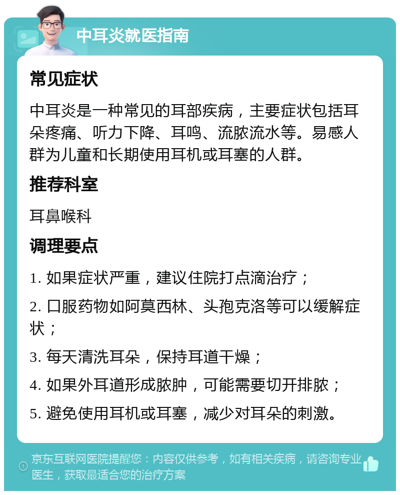 中耳炎就医指南 常见症状 中耳炎是一种常见的耳部疾病，主要症状包括耳朵疼痛、听力下降、耳鸣、流脓流水等。易感人群为儿童和长期使用耳机或耳塞的人群。 推荐科室 耳鼻喉科 调理要点 1. 如果症状严重，建议住院打点滴治疗； 2. 口服药物如阿莫西林、头孢克洛等可以缓解症状； 3. 每天清洗耳朵，保持耳道干燥； 4. 如果外耳道形成脓肿，可能需要切开排脓； 5. 避免使用耳机或耳塞，减少对耳朵的刺激。