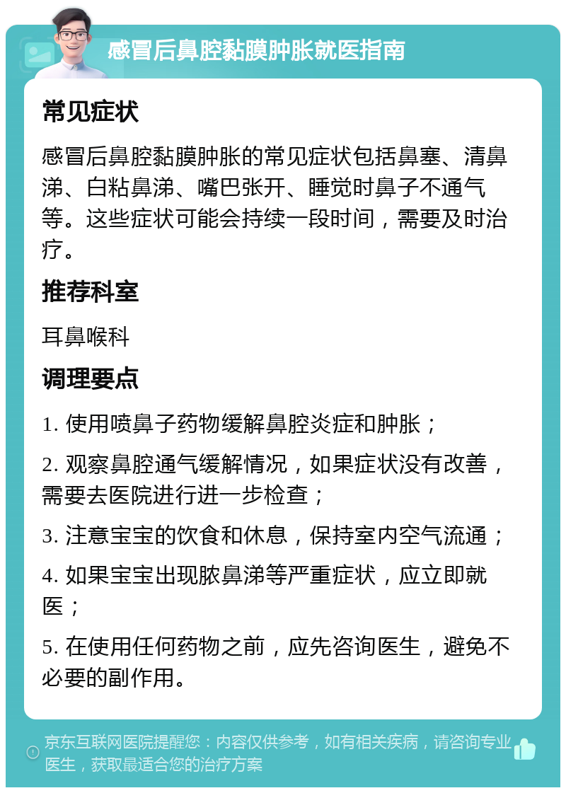 感冒后鼻腔黏膜肿胀就医指南 常见症状 感冒后鼻腔黏膜肿胀的常见症状包括鼻塞、清鼻涕、白粘鼻涕、嘴巴张开、睡觉时鼻子不通气等。这些症状可能会持续一段时间，需要及时治疗。 推荐科室 耳鼻喉科 调理要点 1. 使用喷鼻子药物缓解鼻腔炎症和肿胀； 2. 观察鼻腔通气缓解情况，如果症状没有改善，需要去医院进行进一步检查； 3. 注意宝宝的饮食和休息，保持室内空气流通； 4. 如果宝宝出现脓鼻涕等严重症状，应立即就医； 5. 在使用任何药物之前，应先咨询医生，避免不必要的副作用。