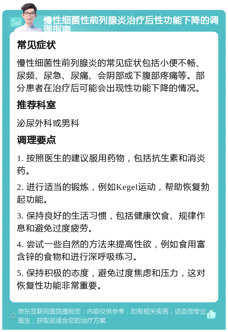 慢性细菌性前列腺炎治疗后性功能下降的调理指南 常见症状 慢性细菌性前列腺炎的常见症状包括小便不畅、尿频、尿急、尿痛、会阴部或下腹部疼痛等。部分患者在治疗后可能会出现性功能下降的情况。 推荐科室 泌尿外科或男科 调理要点 1. 按照医生的建议服用药物，包括抗生素和消炎药。 2. 进行适当的锻炼，例如Kegel运动，帮助恢复勃起功能。 3. 保持良好的生活习惯，包括健康饮食、规律作息和避免过度疲劳。 4. 尝试一些自然的方法来提高性欲，例如食用富含锌的食物和进行深呼吸练习。 5. 保持积极的态度，避免过度焦虑和压力，这对恢复性功能非常重要。