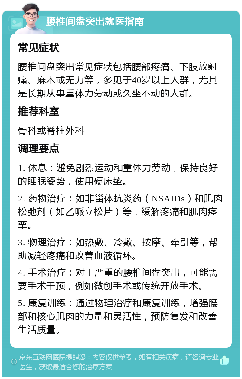 腰椎间盘突出就医指南 常见症状 腰椎间盘突出常见症状包括腰部疼痛、下肢放射痛、麻木或无力等，多见于40岁以上人群，尤其是长期从事重体力劳动或久坐不动的人群。 推荐科室 骨科或脊柱外科 调理要点 1. 休息：避免剧烈运动和重体力劳动，保持良好的睡眠姿势，使用硬床垫。 2. 药物治疗：如非甾体抗炎药（NSAIDs）和肌肉松弛剂（如乙哌立松片）等，缓解疼痛和肌肉痉挛。 3. 物理治疗：如热敷、冷敷、按摩、牵引等，帮助减轻疼痛和改善血液循环。 4. 手术治疗：对于严重的腰椎间盘突出，可能需要手术干预，例如微创手术或传统开放手术。 5. 康复训练：通过物理治疗和康复训练，增强腰部和核心肌肉的力量和灵活性，预防复发和改善生活质量。