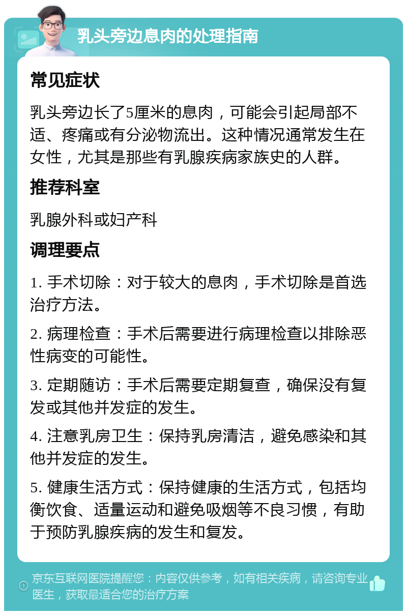 乳头旁边息肉的处理指南 常见症状 乳头旁边长了5厘米的息肉，可能会引起局部不适、疼痛或有分泌物流出。这种情况通常发生在女性，尤其是那些有乳腺疾病家族史的人群。 推荐科室 乳腺外科或妇产科 调理要点 1. 手术切除：对于较大的息肉，手术切除是首选治疗方法。 2. 病理检查：手术后需要进行病理检查以排除恶性病变的可能性。 3. 定期随访：手术后需要定期复查，确保没有复发或其他并发症的发生。 4. 注意乳房卫生：保持乳房清洁，避免感染和其他并发症的发生。 5. 健康生活方式：保持健康的生活方式，包括均衡饮食、适量运动和避免吸烟等不良习惯，有助于预防乳腺疾病的发生和复发。