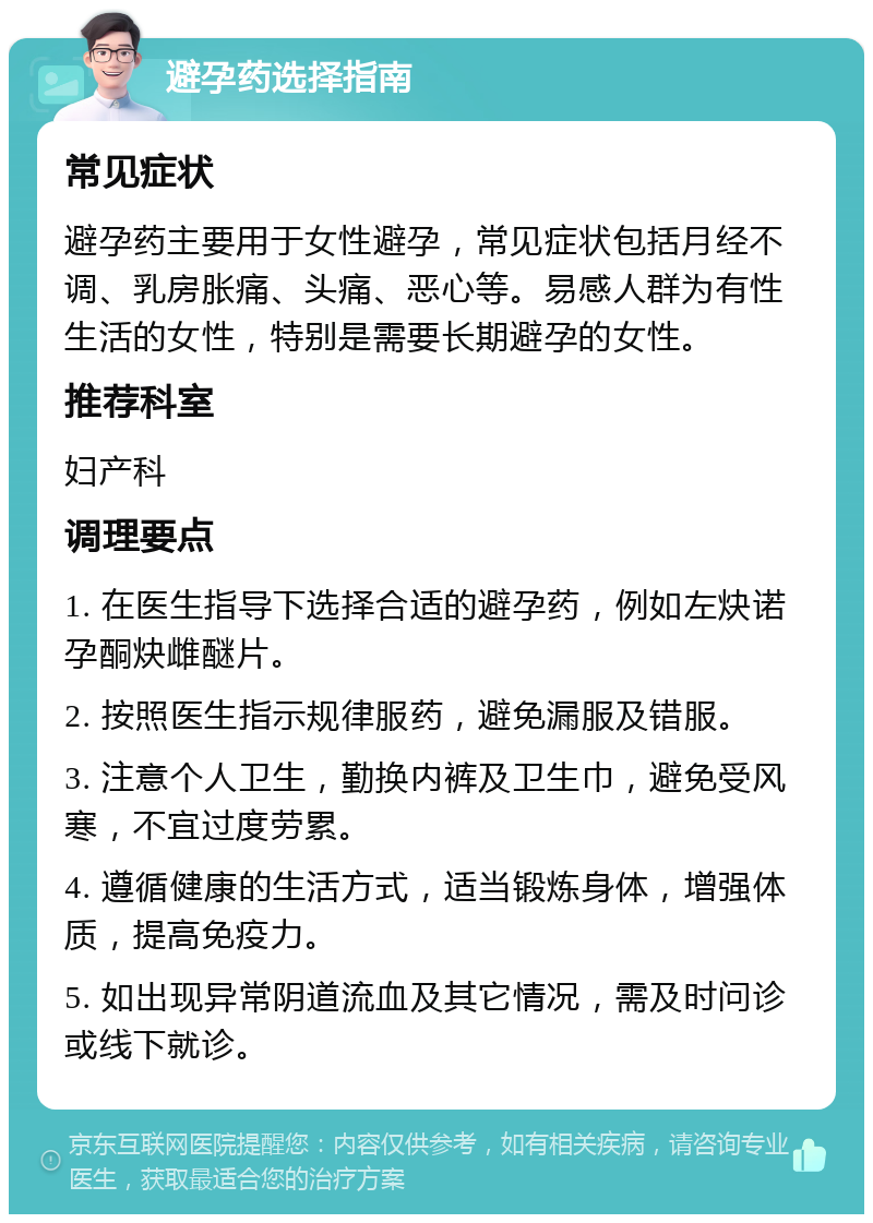 避孕药选择指南 常见症状 避孕药主要用于女性避孕，常见症状包括月经不调、乳房胀痛、头痛、恶心等。易感人群为有性生活的女性，特别是需要长期避孕的女性。 推荐科室 妇产科 调理要点 1. 在医生指导下选择合适的避孕药，例如左炔诺孕酮炔雌醚片。 2. 按照医生指示规律服药，避免漏服及错服。 3. 注意个人卫生，勤换内裤及卫生巾，避免受风寒，不宜过度劳累。 4. 遵循健康的生活方式，适当锻炼身体，增强体质，提高免疫力。 5. 如出现异常阴道流血及其它情况，需及时问诊或线下就诊。